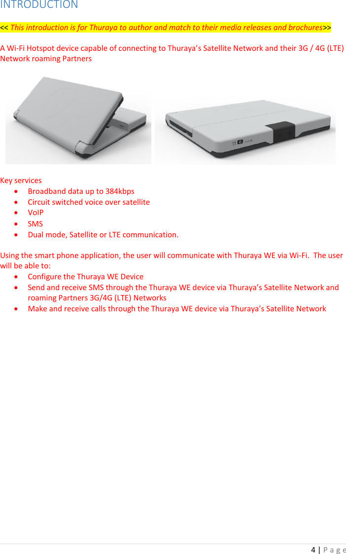 4 | P a g e   INTRODUCTION  &lt;&lt; This introduction is for Thuraya to author and match to their media releases and brochures&gt;&gt;  A Wi-Fi Hotspot device capable of connecting to Thuraya’s Satellite Network and their 3G / 4G (LTE) Network roaming Partners           Key services • Broadband data up to 384kbps • Circuit switched voice over satellite • VoIP • SMS • Dual mode, Satellite or LTE communication.  Using the smart phone application, the user will communicate with Thuraya WE via Wi-Fi.  The user will be able to:  • Configure the Thuraya WE Device • Send and receive SMS through the Thuraya WE device via Thuraya’s Satellite Network and roaming Partners 3G/4G (LTE) Networks • Make and receive calls through the Thuraya WE device via Thuraya’s Satellite Network        