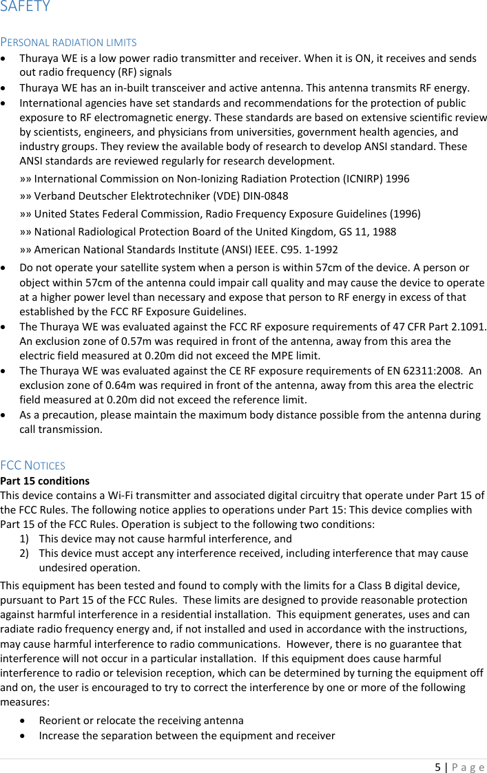 5 | P a g e   SAFETY  PERSONAL RADIATION LIMITS • Thuraya WE is a low power radio transmitter and receiver. When it is ON, it receives and sends out radio frequency (RF) signals • Thuraya WE has an in-built transceiver and active antenna. This antenna transmits RF energy.  • International agencies have set standards and recommendations for the protection of public exposure to RF electromagnetic energy. These standards are based on extensive scientific review by scientists, engineers, and physicians from universities, government health agencies, and industry groups. They review the available body of research to develop ANSI standard. These ANSI standards are reviewed regularly for research development. »» International Commission on Non-Ionizing Radiation Protection (ICNIRP) 1996 »» Verband Deutscher Elektrotechniker (VDE) DIN-0848 »» United States Federal Commission, Radio Frequency Exposure Guidelines (1996) »» National Radiological Protection Board of the United Kingdom, GS 11, 1988 »» American National Standards Institute (ANSI) IEEE. C95. 1-1992 • Do not operate your satellite system when a person is within 57cm of the device. A person or object within 57cm of the antenna could impair call quality and may cause the device to operate at a higher power level than necessary and expose that person to RF energy in excess of that established by the FCC RF Exposure Guidelines. • The Thuraya WE was evaluated against the FCC RF exposure requirements of 47 CFR Part 2.1091.  An exclusion zone of 0.57m was required in front of the antenna, away from this area the electric field measured at 0.20m did not exceed the MPE limit. • The Thuraya WE was evaluated against the CE RF exposure requirements of EN 62311:2008.  An exclusion zone of 0.64m was required in front of the antenna, away from this area the electric field measured at 0.20m did not exceed the reference limit. • As a precaution, please maintain the maximum body distance possible from the antenna during call transmission.  FCC NOTICES Part 15 conditions This device contains a Wi-Fi transmitter and associated digital circuitry that operate under Part 15 of the FCC Rules. The following notice applies to operations under Part 15: This device complies with Part 15 of the FCC Rules. Operation is subject to the following two conditions: 1) This device may not cause harmful interference, and 2) This device must accept any interference received, including interference that may cause undesired operation. This equipment has been tested and found to comply with the limits for a Class B digital device, pursuant to Part 15 of the FCC Rules.  These limits are designed to provide reasonable protection against harmful interference in a residential installation.  This equipment generates, uses and can radiate radio frequency energy and, if not installed and used in accordance with the instructions, may cause harmful interference to radio communications.  However, there is no guarantee that interference will not occur in a particular installation.  If this equipment does cause harmful interference to radio or television reception, which can be determined by turning the equipment off and on, the user is encouraged to try to correct the interference by one or more of the following measures: • Reorient or relocate the receiving antenna • Increase the separation between the equipment and receiver 