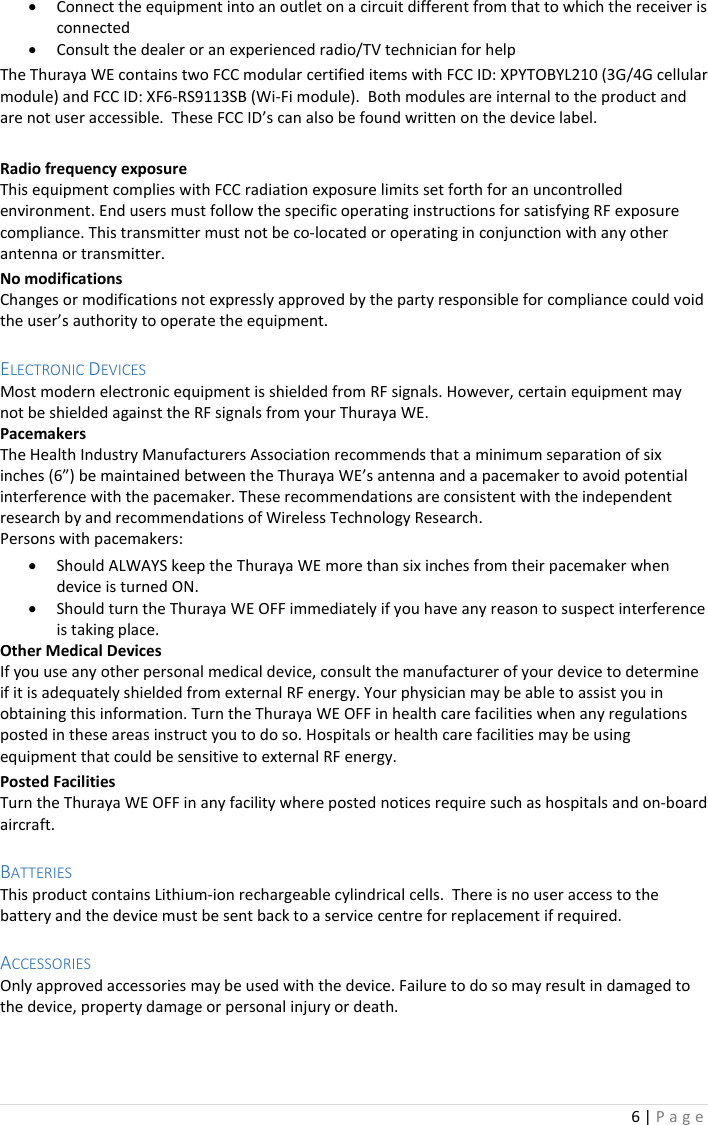 6 | P a g e   • Connect the equipment into an outlet on a circuit different from that to which the receiver is connected • Consult the dealer or an experienced radio/TV technician for help The Thuraya WE contains two FCC modular certified items with FCC ID: XPYTOBYL210 (3G/4G cellular module) and FCC ID: XF6-RS9113SB (Wi-Fi module).  Both modules are internal to the product and are not user accessible.  These FCC ID’s can also be found written on the device label.  Radio frequency exposure This equipment complies with FCC radiation exposure limits set forth for an uncontrolled environment. End users must follow the specific operating instructions for satisfying RF exposure compliance. This transmitter must not be co-located or operating in conjunction with any other antenna or transmitter. No modifications Changes or modifications not expressly approved by the party responsible for compliance could void the user’s authority to operate the equipment.  ELECTRONIC DEVICES Most modern electronic equipment is shielded from RF signals. However, certain equipment may not be shielded against the RF signals from your Thuraya WE. Pacemakers The Health Industry Manufacturers Association recommends that a minimum separation of six inches (6”) be maintained between the Thuraya WE’s antenna and a pacemaker to avoid potential interference with the pacemaker. These recommendations are consistent with the independent research by and recommendations of Wireless Technology Research.  Persons with pacemakers: • Should ALWAYS keep the Thuraya WE more than six inches from their pacemaker when device is turned ON. • Should turn the Thuraya WE OFF immediately if you have any reason to suspect interference is taking place. Other Medical Devices If you use any other personal medical device, consult the manufacturer of your device to determine if it is adequately shielded from external RF energy. Your physician may be able to assist you in obtaining this information. Turn the Thuraya WE OFF in health care facilities when any regulations posted in these areas instruct you to do so. Hospitals or health care facilities may be using equipment that could be sensitive to external RF energy. Posted Facilities Turn the Thuraya WE OFF in any facility where posted notices require such as hospitals and on-board aircraft.  BATTERIES This product contains Lithium-ion rechargeable cylindrical cells.  There is no user access to the battery and the device must be sent back to a service centre for replacement if required.  ACCESSORIES Only approved accessories may be used with the device. Failure to do so may result in damaged to the device, property damage or personal injury or death.  