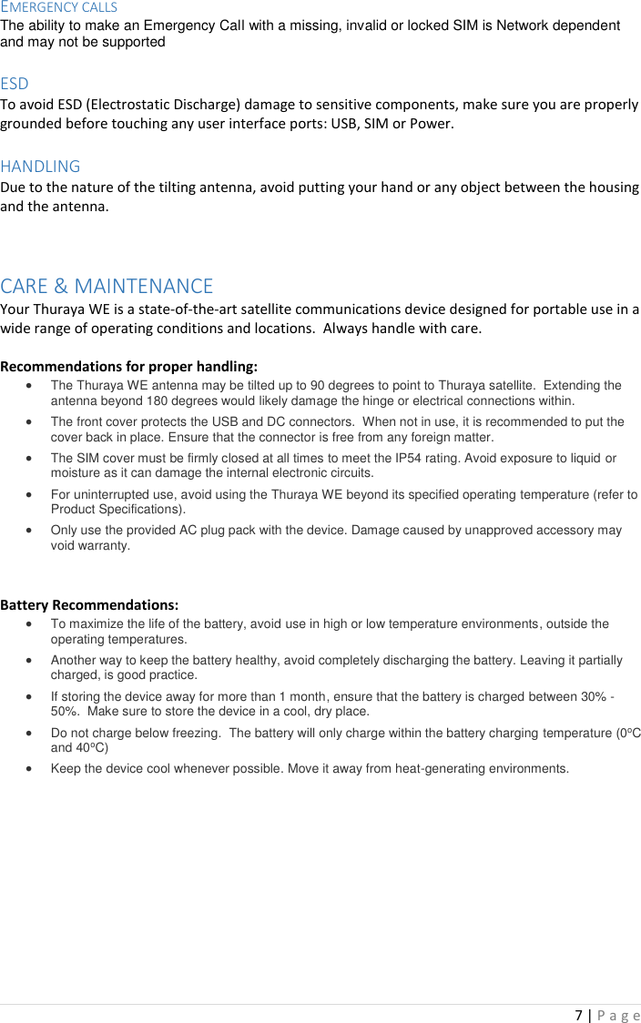 7 | P a g e   EMERGENCY CALLS The ability to make an Emergency Call with a missing, invalid or locked SIM is Network dependent and may not be supported  ESD To avoid ESD (Electrostatic Discharge) damage to sensitive components, make sure you are properly grounded before touching any user interface ports: USB, SIM or Power.   HANDLING Due to the nature of the tilting antenna, avoid putting your hand or any object between the housing and the antenna.   CARE &amp; MAINTENANCE Your Thuraya WE is a state-of-the-art satellite communications device designed for portable use in a wide range of operating conditions and locations.  Always handle with care.  Recommendations for proper handling: • The Thuraya WE antenna may be tilted up to 90 degrees to point to Thuraya satellite.  Extending the antenna beyond 180 degrees would likely damage the hinge or electrical connections within.  • The front cover protects the USB and DC connectors.  When not in use, it is recommended to put the cover back in place. Ensure that the connector is free from any foreign matter. • The SIM cover must be firmly closed at all times to meet the IP54 rating. Avoid exposure to liquid or moisture as it can damage the internal electronic circuits. • For uninterrupted use, avoid using the Thuraya WE beyond its specified operating temperature (refer to Product Specifications).  • Only use the provided AC plug pack with the device. Damage caused by unapproved accessory may void warranty.   Battery Recommendations: • To maximize the life of the battery, avoid use in high or low temperature environments, outside the operating temperatures. • Another way to keep the battery healthy, avoid completely discharging the battery. Leaving it partially charged, is good practice.  • If storing the device away for more than 1 month, ensure that the battery is charged between 30% - 50%.  Make sure to store the device in a cool, dry place. • Do not charge below freezing.  The battery will only charge within the battery charging temperature (0oC and 40oC) • Keep the device cool whenever possible. Move it away from heat-generating environments.      