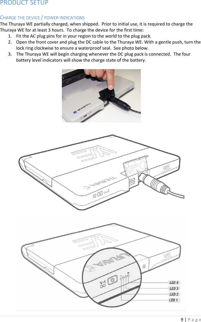 9 | P a g e   PRODUCT SETUP  CHARGE THE DEVICE / POWER INDICATIONS The Thuraya WE partially charged, when shipped.  Prior to initial use, it is required to charge the Thuraya WE for at least 3 hours.  To charge the device for the first time: 1. Fit the AC plug pins for in your region to the world to the plug pack.  2. Open the front cover and plug the DC cable to the Thuraya WE. With a gentle push, turn the lock ring clockwise to ensure a waterproof seal.  See photo below. 3. The Thuraya WE will begin charging whenever the DC plug pack is connected.  The four battery level indicators will show the charge state of the battery.          