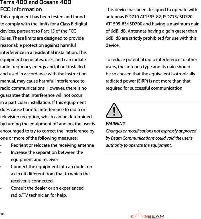 10 This device has been designed to operate with antennas ISD710 AT1595-82, ISD715/ISD720 AT1595-83/ISD700 and having a maximum gain of 6dBi dB. Antennas having a gain grater than 6dBi dB are strictly prohibited for use with this device.To reduce potential radio interference to other users, the antenna type and its gain should be so chosen that the equivalent isotropically radiated power (EIRP) is not more than that required for successful communicationWARNING  Changes or modications not expressly approved by Beam Communications could void the user’s authority to operate the equipment.Terra 400 and Oceana 400 FCC InformationThis equipment has been tested and found to comply with the limits for a Class B digital devices, pursuant to Part 15 of the FCC Rules. These limits are designed to provide reasonable protection against harmful interference in a residential installation. This equipment generates, uses, and can radiate radio frequency energy and, if not installed and used in accordance with the instruction manual, may cause harmful interference to radio communications. However, there is no guarantee that interference will not occur in a particular installation. If this equipment does cause harmful interference to radio or television reception, which can be determined by turning the equipment o and on, the user is encouraged to try to correct the interference by one or more of the following measures:•  Reorient or relocate the receiving antenna•  Increase the separation between the equipment and receiver•  Connect the equipment into an outlet on a circuit dierent from that to which the receiver is connected.•  Consult the dealer or an experienced radio/TV technician for help.   