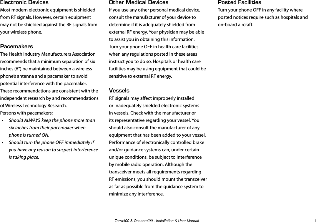 Terra400 &amp; Oceana400 - Installation &amp; User Manual 11Other Medical DevicesIf you use any other personal medical device, consult the manufacturer of your device to determine if it is adequately shielded from external RF energy. Your physician may be able to assist you in obtaining this information.Turn your phone OFF in health care facilities when any regulations posted in these areas instruct you to do so. Hospitals or health care facilities may be using equipment that could be sensitive to external RF energy.VesselsRF signals may aect improperly installed or inadequately shielded electronic systems in vessels. Check with the manufacturer or its representative regarding your vessel. You should also consult the manufacturer of any equipment that has been added to your vessel. Performance of electronically controlled brake and/or guidance systems can, under certain unique conditions, be subject to interference by mobile radio operation. Although the transceiver meets all requirements regarding RF emissions, you should mount the transceiver as far as possible from the guidance system to minimize any interference. Electronic DevicesMost modern electronic equipment is shielded from RF signals. However, certain equipment may not be shielded against the RF signals from your wireless phone.PacemakersThe Health Industry Manufacturers Association recommends that a minimum separation of six inches (6”) be maintained between a wireless phone’s antenna and a pacemaker to avoid potential interference with the pacemaker. These recommendations are consistent with the independent research by and recommendations of Wireless Technology Research.Persons with pacemakers:•  Should ALWAYS keep the phone more than six inches from their pacemaker when phone is turned ON.•  Should turn the phone OFF immediately if you have any reason to suspect interference is taking place.Posted FacilitiesTurn your phone OFF in any facility where posted notices require such as hospitals and on-board aircraft.