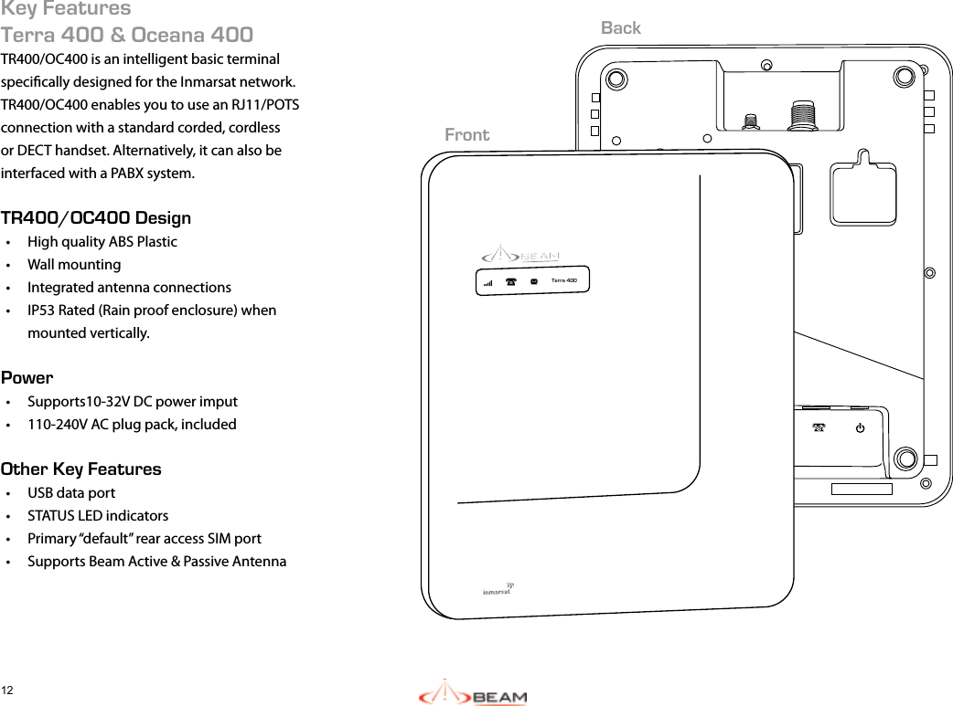 12Key FeaturesTerra 400 &amp; Oceana 400TR400/OC400 is an intelligent basic terminal specically designed for the Inmarsat network.TR400/OC400 enables you to use an RJ11/POTS connection with a standard corded, cordless or DECT handset. Alternatively, it can also be interfaced with a PABX system. TR400/OC400 Design•  High quality ABS Plastic•  Wall mounting•  Integrated antenna connections•  IP53 Rated (Rain proof enclosure) when mounted vertically.Power•  Supports10-32V DC power imput•  110-240V AC plug pack, includedOther Key Features•  USB data port•  STATUS LED indicators•  Primary “default” rear access SIM port•  Supports Beam Active &amp; Passive Antenna Terra 400FrontBack