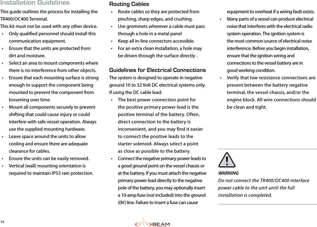 14Installation GuidelinesThis guide outlines the process for installing the TR400/OC400 Terminal.This kit must not be used with any other device.•  Only qualied personnel should install this communication equipment.•  Ensure that the units are protected from dirt and moisture.•  Select an area to mount components where there is no interference from other objects.•  Ensure that each mounting surface is strong enough to support the component being mounted to prevent the component from loosening over time.•  Mount all components securely to prevent shifting that could cause injury or could interfere with safe vessel operation. Always use the supplied mounting hardware.•  Leave space around the units to allow cooling and ensure there are adequate clearance for cables.•  Ensure the units can be easily removed.•  Vertical (wall) mounting orientation is required to maintain IP53 rain protection. equipment to overheat if a wiring fault exists.•  Many parts of a vessel can produce electrical noise that interferes with the electrical radio system operation. The ignition system is the most common source of electrical noise interference. Before you begin installation, ensure that the ignition wiring and connections to the vessel battery are in  good working condition. •  Verify that low resistance connections are present between the battery negative terminal, the vessel chassis, and/or the engine block. All wire connections should be clean and tight.WARNINGDo not connect the TR400/OC400 interface power cable to the unit until the full installation is completed.Routing Cables •  Route cables so they are protected from pinching, sharp edges, and crushing.•  Use grommets wherever a cable must pass through a hole in a metal panel•  Keep all in-line connectors accessible.•  For an extra clean installation, a hole may be driven through the surface directly .Guidelines for Electrical ConnectionsThe system is designed to operate in negative ground 10 to 32 Volt DC electrical systems only.  If using the DC cable lead:•  The best power connection point for the positive primary power lead is the positive terminal of the battery. Often, direct connection to the battery is inconvenient, and you may find it easier to connect the positive leads to the starter solenoid. Always select a point  as close as possible to the battery.•  Connect the negative primary power leads to a good ground point on the vessel chassis or at the battery. If you must attach the negative primary power lead directly to the negative pole of the battery, you may optionally insert a 10-amp fuse (not included) into the ground (0V) line. Failure to insert a fuse can cause  