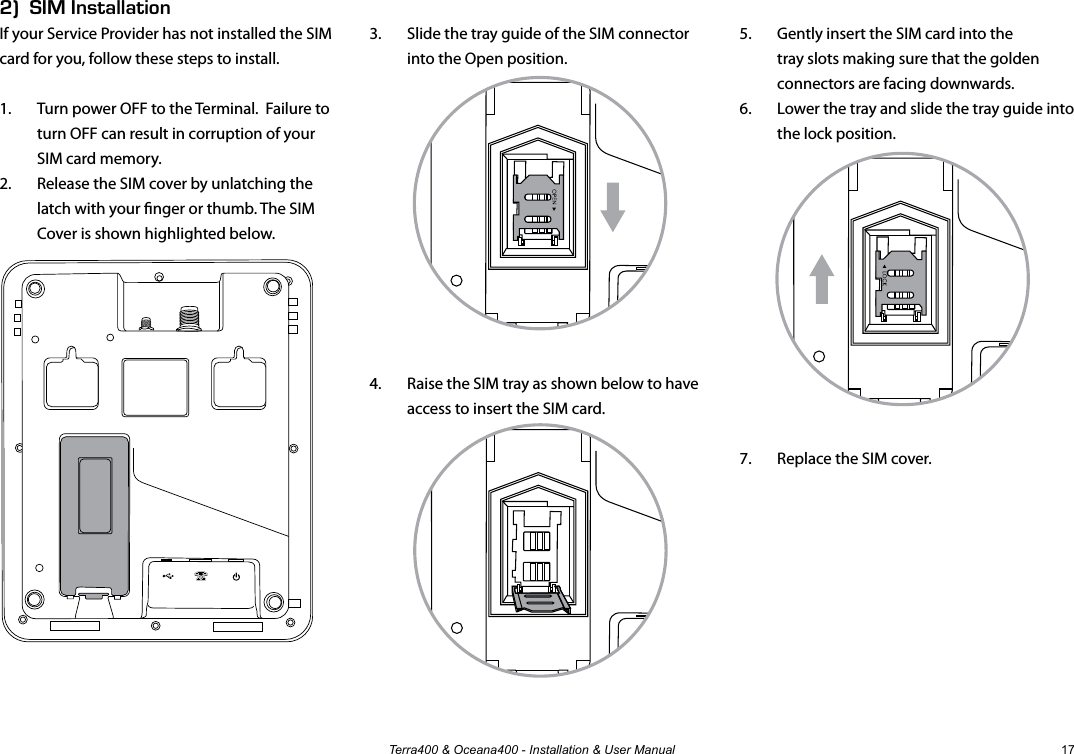 Terra400 &amp; Oceana400 - Installation &amp; User Manual 172)  SIM InstallationIf your Service Provider has not installed the SIM card for you, follow these steps to install.1.  Turn power OFF to the Terminal.  Failure to turn OFF can result in corruption of your SIM card memory.2.  Release the SIM cover by unlatching the latch with your nger or thumb. The SIM Cover is shown highlighted below.3.  Slide the tray guide of the SIM connector into the Open position.4.  Raise the SIM tray as shown below to have access to insert the SIM card.5.  Gently insert the SIM card into the tray slots making sure that the golden connectors are facing downwards.6.  Lower the tray and slide the tray guide into the lock position.7.  Replace the SIM cover.