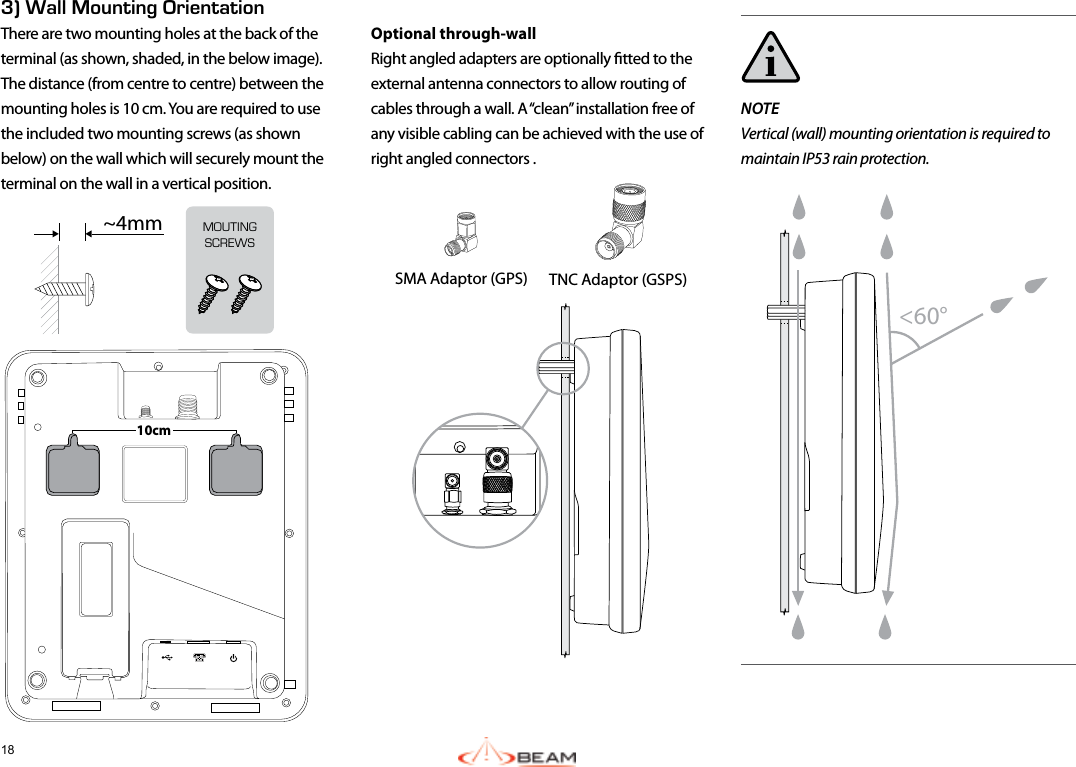 183) Wall Mounting OrientationThere are two mounting holes at the back of the terminal (as shown, shaded, in the below image). The distance (from centre to centre) between the mounting holes is 10 cm. You are required to use the included two mounting screws (as shown below) on the wall which will securely mount the terminal on the wall in a vertical position. 10cmNOTEVertical (wall) mounting orientation is required to maintain IP53 rain protection.Optional through-wallRight angled adapters are optionally tted to the external antenna connectors to allow routing of cables through a wall. A “clean” installation free of any visible cabling can be achieved with the use of right angled connectors .SMA Adaptor (GPS)  TNC Adaptor (GSPS) &lt;60°MOUTINGSCREWS~4mm