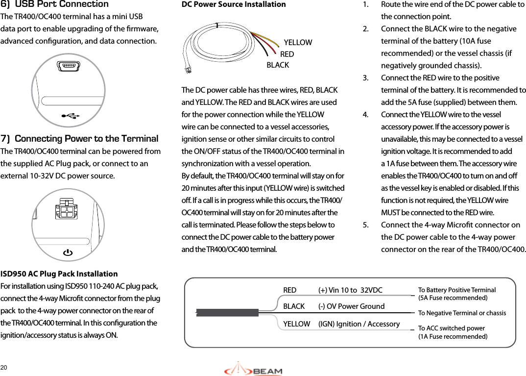 206)  USB Port ConnectionThe TR400/OC400 terminal has a mini USB data port to enable upgrading of the rmware, advanced conguration, and data connection.7)  Connecting Power to the TerminalThe TR400/OC400 terminal can be powered from the supplied AC Plug pack, or connect to an external 10-32V DC power source.ISD950 AC Plug Pack InstallationFor installation using ISD950 110-240 AC plug pack, connect the 4-way Microt connector from the plug pack  to the 4-way power connector on the rear of the TR400/OC400 terminal. In this conguration the ignition/accessory status is always ON.DC Power Source InstallationThe DC power cable has three wires, RED, BLACK and YELLOW. The RED and BLACK wires are used for the power connection while the YELLOW wire can be connected to a vessel accessories, ignition sense or other similar circuits to control the ON/OFF status of the TR400/OC400 terminal in synchronization with a vessel operation.  By default, the TR400/OC400 terminal will stay on for 20 minutes after this input (YELLOW wire) is switched o. If a call is in progress while this occurs, the TR400/OC400 terminal will stay on for 20 minutes after the call is terminated. Please follow the steps below to connect the DC power cable to the battery power and the TR400/OC400 terminal.1.  Route the wire end of the DC power cable to the connection point. 2.  Connect the BLACK wire to the negative terminal of the battery (10A fuse recommended) or the vessel chassis (if negatively grounded chassis).3.  Connect the RED wire to the positive terminal of the battery. It is recommended to add the 5A fuse (supplied) between them.4.  Connect the YELLOW wire to the vessel accessory power. If the accessory power is unavailable, this may be connected to a vessel ignition voltage. It is recommended to add a 1A fuse between them. The accessory wire enables the TR400/OC400 to turn on and o as the vessel key is enabled or disabled. If this function is not required, the YELLOW wire MUST be connected to the RED wire.5.  Connect the 4-way Microt connector on the DC power cable to the 4-way power connector on the rear of the TR400/OC400.RED  (+) Vin 10 to  32VDCBLACK  (-) OV Power GroundYELLOW   (IGN) Ignition / Accessory To Battery Positive Terminal(5A Fuse recommended)To Negative Terminal or chassisTo ACC switched power(1A Fuse recommended)YELLOWBLACKRED