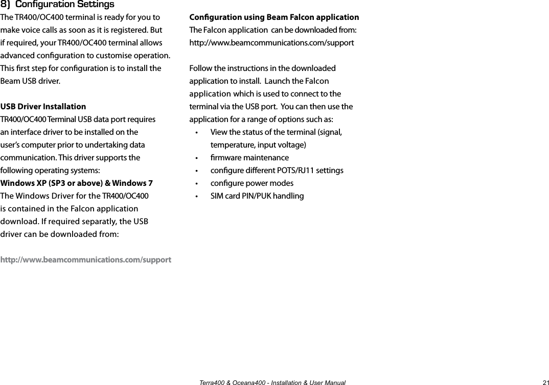 Terra400 &amp; Oceana400 - Installation &amp; User Manual 218)  Configuration SettingsThe TR400/OC400 terminal is ready for you to  make voice calls as soon as it is registered. But if required, your TR400/OC400 terminal allows advanced conguration to customise operation. This rst step for conguration is to install the Beam USB driver.USB Driver InstallationTR400/OC400 Terminal USB data port requires an interface driver to be installed on the user’s computer prior to undertaking data communication. This driver supports the following operating systems:Windows XP (SP3 or above) &amp; Windows 7The Windows Driver for the TR400/OC400 is contained in the Falcon application download. If required separatly, the USB driver can be downloaded from:http://www.beamcommunications.com/supportConguration using Beam Falcon applicationThe Falcon application  can be downloaded from:http://www.beamcommunications.com/supportFollow the instructions in the downloaded application to install.  Launch the Falcon application which is used to connect to the terminal via the USB port.  You can then use the application for a range of options such as: •  View the status of the terminal (signal,    temperature, input voltage)•  rmware maintenance•  congure dierent POTS/RJ11 settings•  congure power modes•  SIM card PIN/PUK handling