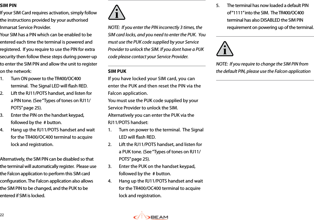 22SIM PINIf your SIM Card requires activation, simply follow the instructions provided by your authorised Inmarsat Service Provider.  Your SIM has a PIN which can be enabled to be entered each time the terminal is powered and registered.  If you require to use the PIN for extra security then follow these steps during power-up to enter the SIM PIN and allow the unit to register on the network:1.  Turn ON power to the TR400/OC400 terminal.  The Signal LED will ash RED.2.  Lift the RJ11/POTS handset, and listen for a PIN tone. (See “Types of tones on RJ11/POTS” page 25).3.  Enter the PIN on the handset keypad, followed by the  # button.4.  Hang up the RJ11/POTS handset and wait for the TR400/OC400 terminal to acquire lock and registration.Alternatively, the SIM PIN can be disabled so that the terminal will automatically register.  Please use the Falcon application to perform this SIM card conguration. The Falcon application also allows the SIM PIN to be changed, and the PUK to be entered if SIM is locked.NOTE:  If you enter the PIN incorrectly 3 times, the SIM card locks, and you need to enter the PUK.  You must use the PUK code supplied by your Service Provider to unlock the SIM. If you dont have a PUK code please contact your Service Provider.SIM PUKIf you have locked your SIM card, you can enter the PUK and then reset the PIN via the Falcon application.  You must use the PUK code supplied by your Service Provider to unlock the SIM.  Alternatively you can enter the PUK via the RJ11/POTS handset:1.  Turn on power to the terminal.  The Signal LED will ash RED.2.  Lift the RJ11/POTS handset, and listen for a PUK tone. (See “Types of tones on RJ11/POTS” page 25).3.  Enter the PUK on the handset keypad, followed by the  # button.4.  Hang up the RJ11/POTS handset and wait for the TR400/OC400 terminal to acquire lock and registration. 5.  The terminal has now loaded a default PIN of “1111” into the SIM.  The TR400/OC400 terminal has also DISABLED the SIM PIN requirement on powering up of the terminal.NOTE:  If you require to change the SIM PIN from the default PIN, please use the Falcon application