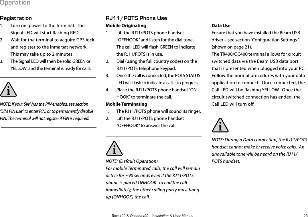 Terra400 &amp; Oceana400 - Installation &amp; User Manual 23OperationRegistration1.  Turn on  power to the terminal.  The Signal LED will start flashing RED.2.  Wait for the terminal to acquire GPS lock and register to the Inmarsat network.  This may take up to 2 minutes.3.  The Signal LED will then be solid GREEN or YELLOW  and the terminal is ready for calls.NOTE: If your SIM has the PIN enabled, see section “SIM PIN use” to enter PIN, or to permanently disable PIN. The terminal will not register if PIN is required.RJ11/POTS Phone Use Mobile Originating1.  Lift the RJ11/POTS phone handset “OFFHOOK” and listen for the dial tone. The call LED will ash GREEN to indicate the RJ11/POTS is in use.2.  Dial (using the full country codes) on the RJ11/POTS telephone keypad.3.  Once the call is connected, the POTS STATUS LED will ash to indicate a call is in progress.4.  Place the RJ11/POTS phone handset “ON HOOK” to terminate the call.Mobile Terminating1.  The RJ11/POTS phone will sound its ringer.2.  Lift the RJ11/POTS phone handset “OFFHOOK” to answer the call.NOTE: (Default Operation)For mobile Terminated calls, the call will remain active for ~90 seconds even if the RJ11/POTS phone is placed ONHOOK. To end the call immediately, the other calling party must hang up (ONHOOK) the call.Data UseEnsure that you have installed the Beam USB driver – see section “Conguration Settings ” (shown on page 21).The TR400/OC400 terminal allows for circuit switched data via the Beam USB data port that is presented when plugged into your PC.  Follow the normal procedures with your data application to connect.  Once connected, the Call LED will be flashing YELLOW.  Once the circuit switched connection has ended, the Call LED will turn off.NOTE: During a Data connection, the RJ11/POTS handset cannot make or receive voice calls.  An unavailable tone will be heard on the RJ11/POTS handset.                