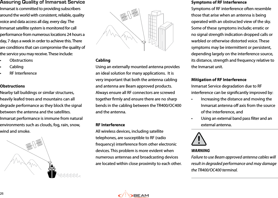 26Symptoms of RF InterferenceSymptoms of RF interference often resemble those that arise when an antenna is being operated with an obstructed view of the sky.  Some of these symptoms include; erratic or no signal strength indication dropped calls or warbled or otherwise distorted voice. These symptoms may be intermittent or persistent, depending largely on the interference source, its distance, strength and frequency relative to the Inmarsat unit.Mitigation of RF InterferenceInmarsat Service degradation due to RF interference can be signicantly improved by:  •  Increasing the distance and moving the Inmarsat antenna o axis from the source of the interference, and •  Using an external band pass lter and an external antenna.WARNINGFailure to use Beam approved antenna cables will result in degraded performance and may damage the TR400/OC400 terminal.Cabling Using an externally mounted antenna provides an ideal solution for many applications.  It is very important that both the antenna cabling and antenna are Beam approved products.  Always ensure all RF connectors are screwed together rmly and ensure there are no sharp bends in the cabling between the TR400/OC400 and the antenna.RF InterferenceAll wireless devices, including satellite telephones, are susceptible to RF (radio frequency) interference from other electronic devices. This problem is more evident when numerous antennas and broadcasting devices are located within close proximity to each other. Assuring Quality of Inmarsat ServiceInmarsat is committed to providing subscribers around the world with consistent, reliable, quality voice and data access all day, every day. The Inmarsat satellite system is monitored for call performance from numerous locations 24 hours a day, 7 days a week in order to achieve this. There are conditions that can compromise the quality of the service you may receive. These include:•  Obstructions •  Cabling •  RF InterferenceObstructionsNearby tall buildings or similar structures, heavily leafed trees and mountains can all degrade performance as they block the signal between the antenna and the satellites. Inmarsat performance is immune from natural environments such as clouds, fog, rain, snow, wind and smoke.