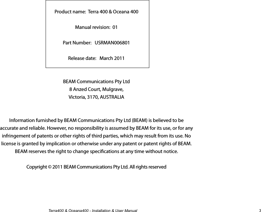 Terra400 &amp; Oceana400 - Installation &amp; User Manual 3Terra 400 &amp; Oceana 400Installation and User ManualProduct name:  Terra 400 &amp; Oceana 400Manual revision:  01 Part Number:   USRMAN006801Release date:   March 2011BEAM Communications Pty Ltd8 Anzed Court, Mulgrave,Victoria, 3170, AUSTRALIAInformation furnished by BEAM Communications Pty Ltd (BEAM) is believed to be accurate and reliable. However, no responsibility is assumed by BEAM for its use, or for any infringement of patents or other rights of third parties, which may result from its use. No license is granted by implication or otherwise under any patent or patent rights of BEAM. BEAM reserves the right to change specications at any time without notice.Copyright © 2011 BEAM Communications Pty Ltd. All rights reserved