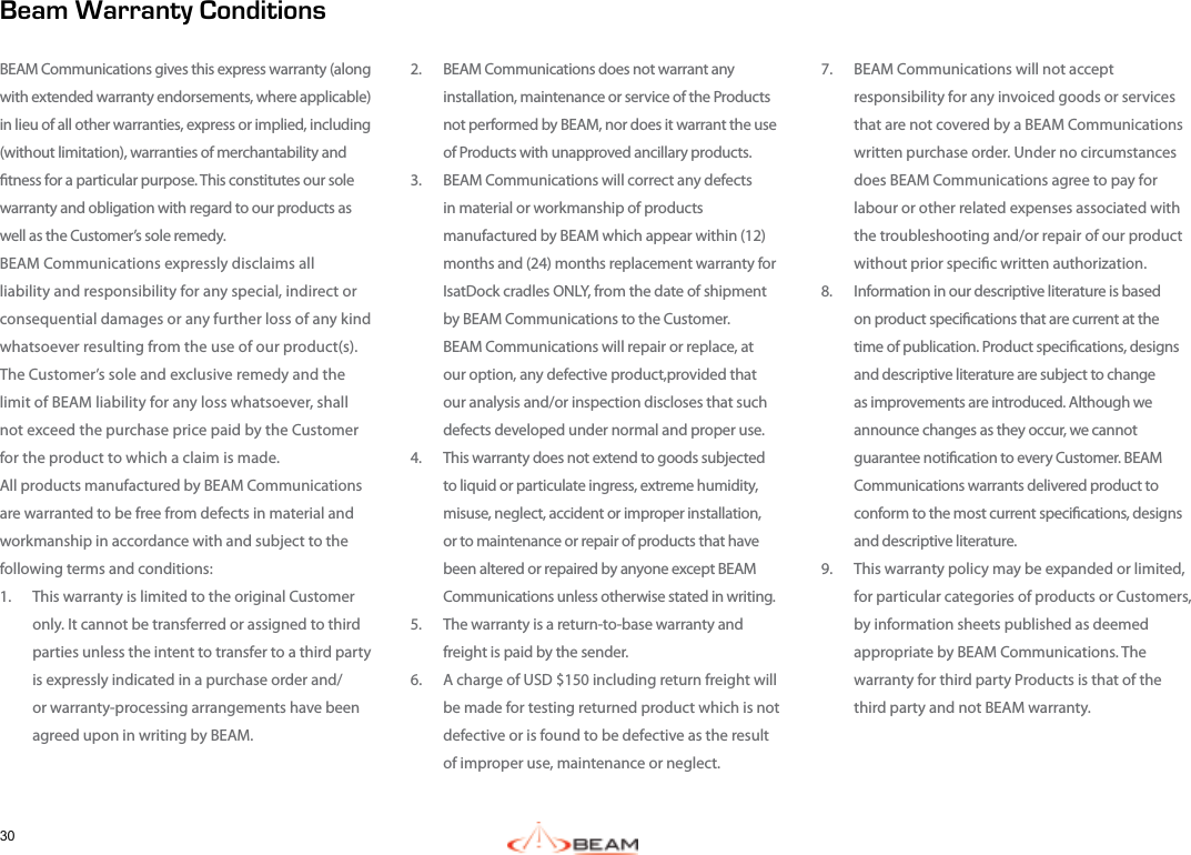 307.  BEAM Communications will not accept responsibility for any invoiced goods or services that are not covered by a BEAM Communications written purchase order. Under no circumstances does BEAM Communications agree to pay for labour or other related expenses associated with the troubleshooting and/or repair of our product without prior specic written authorization. 8.  Information in our descriptive literature is based on product specications that are current at the time of publication. Product specications, designs and descriptive literature are subject to change as improvements are introduced. Although we announce changes as they occur, we cannot guarantee notication to every Customer. BEAM Communications warrants delivered product to conform to the most current specications, designs and descriptive literature.9.  This warranty policy may be expanded or limited, for particular categories of products or Customers, by information sheets published as deemed  appropriate by BEAM Communications. The warranty for third party Products is that of the third party and not BEAM warranty.2.  BEAM Communications does not warrant any installation, maintenance or service of the Products not performed by BEAM, nor does it warrant the use of Products with unapproved ancillary products.3.  BEAM Communications will correct any defects in material or workmanship of products manufactured by BEAM which appear within (12) months and (24) months replacement warranty for IsatDock cradles ONLY, from the date of shipment by BEAM Communications to the Customer.  BEAM Communications will repair or replace, at our option, any defective product,provided that our analysis and/or inspection discloses that such defects developed under normal and proper use. 4.  This warranty does not extend to goods subjected to liquid or particulate ingress, extreme humidity, misuse, neglect, accident or improper installation, or to maintenance or repair of products that have been altered or repaired by anyone except BEAM Communications unless otherwise stated in writing.5.  The warranty is a return-to-base warranty and freight is paid by the sender.6.  A charge of USD $150 including return freight will be made for testing returned product which is not defective or is found to be defective as the result of improper use, maintenance or neglect. Beam Warranty ConditionsBEAM Communications gives this express warranty (along with extended warranty endorsements, where applicable) in lieu of all other warranties, express or implied, including (without limitation), warranties of merchantability and tness for a particular purpose. This constitutes our sole warranty and obligation with regard to our products as well as the Customer’s sole remedy.  BEAM Communications expressly disclaims all liability and responsibility for any special, indirect or consequential damages or any further loss of any kind whatsoever resulting from the use of our product(s). The Customer’s sole and exclusive remedy and the limit of BEAM liability for any loss whatsoever, shall not exceed the purchase price paid by the Customer for the product to which a claim is made. All products manufactured by BEAM Communications are warranted to be free from defects in material and workmanship in accordance with and subject to the following terms and conditions:1.  This warranty is limited to the original Customer only. It cannot be transferred or assigned to third parties unless the intent to transfer to a third party is expressly indicated in a purchase order and/or warranty-processing arrangements have been agreed upon in writing by BEAM.