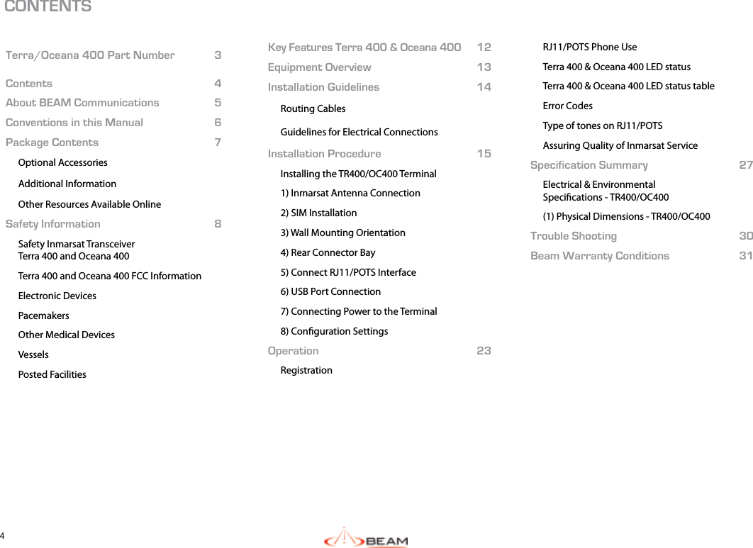 4  CONTENTS Terra/Oceana 400 Part Number 3Contents 4About BEAM Communications 5Conventions in this Manual 6Package Contents 7Optional AccessoriesAdditional InformationOther Resources Available OnlineSafety Information 8Safety Inmarsat TransceiverTerra 400 and Oceana 400Terra 400 and Oceana 400 FCC InformationElectronic DevicesPacemakersOther Medical DevicesVesselsPosted FacilitiesKey Features Terra 400 &amp; Oceana 400 12Equipment Overview 13Installation Guidelines 14Routing CablesGuidelines for Electrical ConnectionsInstallation Procedure 15Installing the TR400/OC400 Terminal1) Inmarsat Antenna Connection2) SIM Installation3) Wall Mounting Orientation4) Rear Connector Bay5) Connect RJ11/POTS Interface6) USB Port Connection7) Connecting Power to the Terminal8) Conguration SettingsOperation 23RegistrationRJ11/POTS Phone UseTerra 400 &amp; Oceana 400 LED statusTerra 400 &amp; Oceana 400 LED status tableError CodesType of tones on RJ11/POTSAssuring Quality of Inmarsat ServiceSpecification Summary 27Electrical &amp; EnvironmentalSpecications - TR400/OC400(1) Physical Dimensions - TR400/OC400Trouble Shooting 30Beam Warranty Conditions 31 