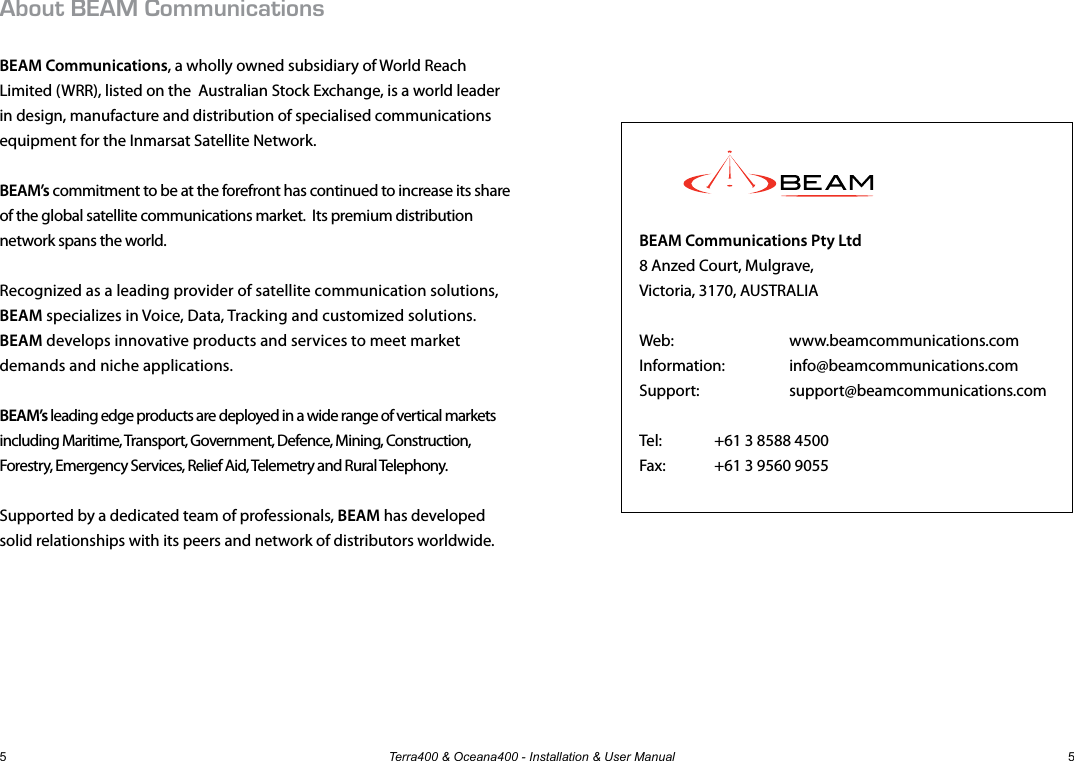 Terra400 &amp; Oceana400 - Installation &amp; User Manual 55About BEAM CommunicationsBEAM Communications, a wholly owned subsidiary of World Reach Limited (WRR), listed on the  Australian Stock Exchange, is a world leader in design, manufacture and distribution of specialised communications equipment for the Inmarsat Satellite Network.BEAM’s commitment to be at the forefront has continued to increase its share of the global satellite communications market.  Its premium distribution network spans the world.  Recognized as a leading provider of satellite communication solutions,  BEAM specializes in Voice, Data, Tracking and customized solutions.  BEAM develops innovative products and services to meet market demands and niche applications. BEAM’s leading edge products are deployed in a wide range of vertical markets including Maritime, Transport, Government, Defence, Mining, Construction, Forestry, Emergency Services, Relief Aid, Telemetry and Rural Telephony. Supported by a dedicated team of professionals, BEAM has developed solid relationships with its peers and network of distributors worldwide.  BEAM Communications Pty Ltd8 Anzed Court, Mulgrave,Victoria, 3170, AUSTRALIAWeb:    www.beamcommunications.comInformation:     info@beamcommunications.comSupport:     support@beamcommunications.comTel:   +61 3 8588 4500Fax:   +61 3 9560 9055