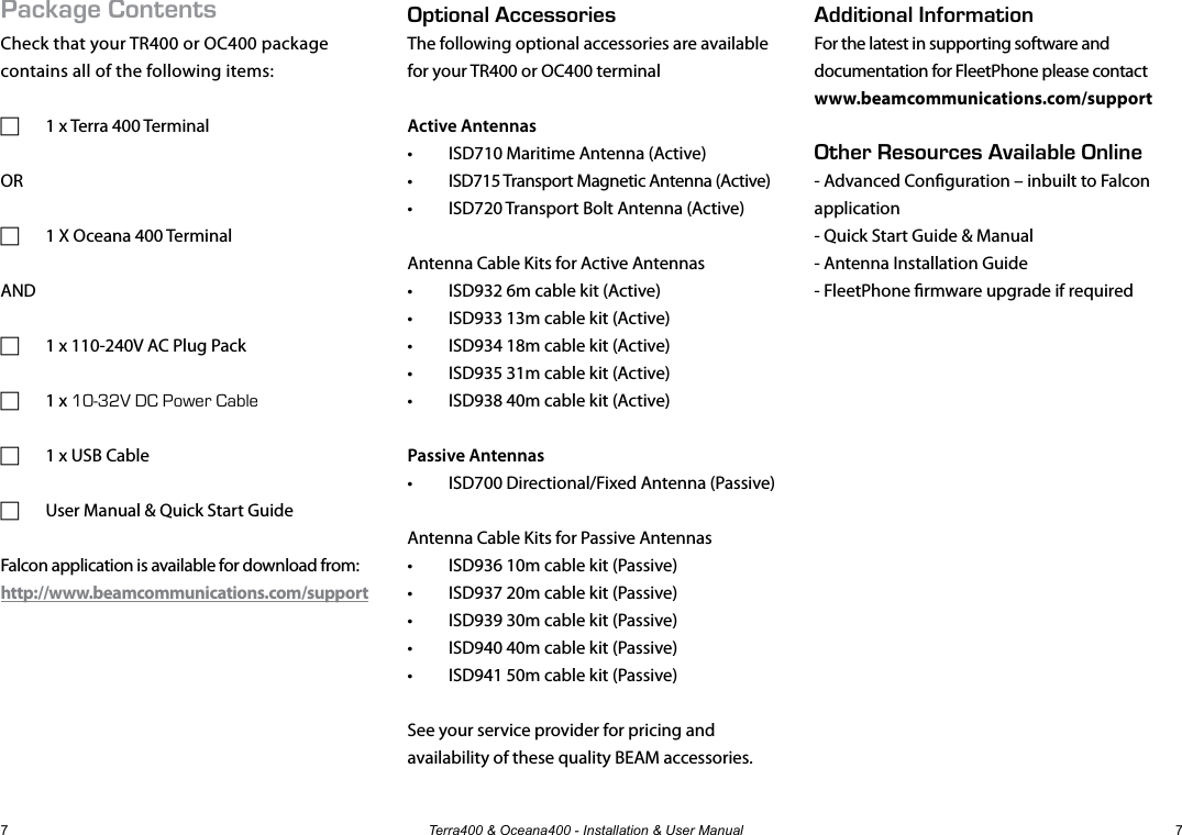 Terra400 &amp; Oceana400 - Installation &amp; User Manual 7Package ContentsCheck that your TR400 or OC400 package contains all of the following items: F 1 x Terra 400 TerminalOR F 1 X Oceana 400 TerminalAND F 1 x 110-240V AC Plug Pack F 1 x 10-32V DC Power Cable F 1 x USB Cable F User Manual &amp; Quick Start GuideFalcon application is available for download from: http://www.beamcommunications.com/supportOptional AccessoriesThe following optional accessories are available for your TR400 or OC400 terminalActive Antennas•  ISD710 Maritime Antenna (Active) •  ISD715 Transport Magnetic Antenna (Active) •  ISD720 Transport Bolt Antenna (Active) Antenna Cable Kits for Active Antennas•  ISD932 6m cable kit (Active)•  ISD933 13m cable kit (Active)•  ISD934 18m cable kit (Active)•  ISD935 31m cable kit (Active)•  ISD938 40m cable kit (Active)Passive Antennas•  ISD700 Directional/Fixed Antenna (Passive)Antenna Cable Kits for Passive Antennas•  ISD936 10m cable kit (Passive)•  ISD937 20m cable kit (Passive)•  ISD939 30m cable kit (Passive)•  ISD940 40m cable kit (Passive)•  ISD941 50m cable kit (Passive)See your service provider for pricing and availability of these quality BEAM accessories.Additional InformationFor the latest in supporting software and documentation for FleetPhone please contactwww.beamcommunications.com/supportOther Resources Available Online- Advanced Conguration – inbuilt to Falcon application- Quick Start Guide &amp; Manual- Antenna Installation Guide- FleetPhone rmware upgrade if required7