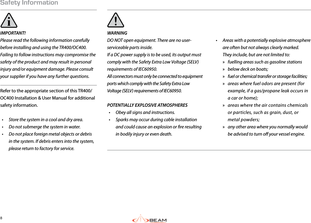 8Safety InformationIMPORTANT! Please read the following information carefully before installing and using the TR400/OC400. Failing to follow instructions may compromise the safety of the product and may result in personal injury and/or equipment damage. Please consult your supplier if you have any further questions.Refer to the appropriate section of this TR400/OC400 Installation &amp; User Manual for additional safety information.•  Store the system in a cool and dry area.•  Do not submerge the system in water.•  Do not place foreign metal objects or debris in the system. If debris enters into the system, please return to factory for service.WARNINGDO NOT open equipment. There are no user-serviceable parts inside.If a DC power supply is to be used, its output must comply with the Safety Extra Low Voltage (SELV) requirements of IEC60950.All connectors must only be connected to equipment ports which comply with the Safety Extra Low Voltage (SELV) requirements of IEC60950.POTENTIALLY EXPLOSIVE ATMOSPHERES•  Obey all signs and instructions.•  Sparks may occur during cable installation and could cause an explosion or re resulting in bodily injury or even death.•  Areas with a potentially explosive atmosphere are often but not always clearly marked.  They include, but are not limited to:  »fuelling areas such as gasoline stations »below deck on boats; »fuel or chemical transfer or storage facilities; »areas where fuel odors are present (for example, if a gas/propane leak occurs in a car or home); »areas where the air contains chemicals or particles, such as grain, dust, or metal powders; »any other area where you normally would be advised to turn o your vessel engine.