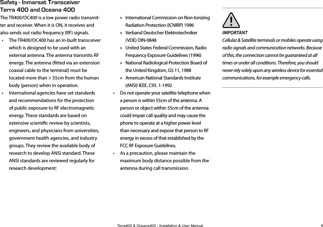 Terra400 &amp; Oceana400 - Installation &amp; User Manual 9IMPORTANTCellular &amp; Satellite terminals or mobiles operate using radio signals and communication networks. Because of this, the connection cannot be guaranteed at all times or under all conditions. Therefore, you should never rely solely upon any wireless device for essential communications, for example emergency calls. » International Commission on Non-Ionizing Radiation Protection (ICNIRP) 1996 » Verband Deutscher Elektrotechniker  (VDE) DIN-0848 » United States Federal Commission, Radio Frequency Exposure Guidelines (1996) » National Radiological Protection Board of the United Kingdom, GS 11, 1988 » American National Standards Institute (ANSI) IEEE. C95. 1-1992•  Do not operate your satellite telephone when a person is within 55cm of the antenna. A person or object within 55cm of the antenna could impair call quality and may cause the phone to operate at a higher power level than necessary and expose that person to RF energy in excess of that established by the FCC RF Exposure Guidelines.•  As a precaution, please maintain the maximum body distance possible from the antenna during call transmission.Safety - Inmarsat Transceiver  Terra 400 and Oceana 400The TR400/OC400 is a low power radio transmit-ter and receiver. When it is ON, it receives and also sends out radio frequency (RF) signals. •  The TR400/OC400 has an in-built transceiver which is designed to be used with an external antenna. The antenna transmits RF energy. The antenna (tted via an extension coaxial cable to the terminal) must be located more than &gt; 55cm from the human body (person) when in operation.•  International agencies have set standards and recommendations for the protection of public exposure to RF electromagnetic energy. These standards are based on extensive scientic review by scientists, engineers, and physicians from universities, government health agencies, and industry groups. They review the available body of research to develop ANSI standard. These ANSI standards are reviewed regularly for research development:
