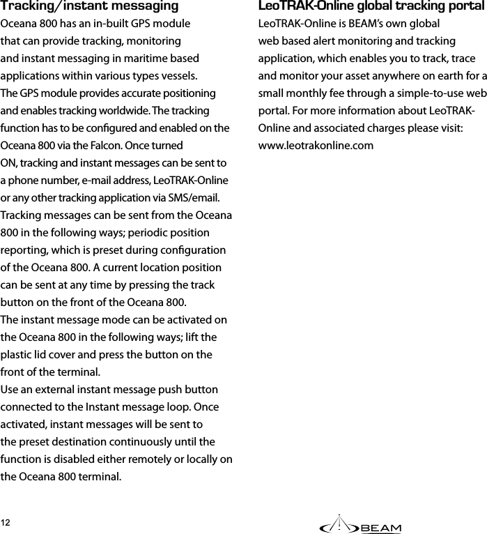 &apos;1g0.+0&apos;).1$#.64#%-+0)2146#.LeoTRAK-Online is BEAM’s own global web based alert monitoring and tracking application, which enables you to track, trace and monitor your asset anywhere on earth for a small monthly fee through a simple-to-use web portal. For more information about LeoTRAK-Online and associated charges please visit:www.leotrakonline.com4#%-+0)f+056#06/&apos;55#)+0)Oceana 800 has an in-built GPS modulethat can provide tracking, monitoring and instant messaging in maritime based applications within various types vessels.The GPS module provides accurate positioning and enables tracking worldwide. The tracking function has to be congured and enabled on the Oceana 800 via the Falcon. Once turnedON, tracking and instant messages can be sent to a phone number, e-mail address, LeoTRAK-Online or any other tracking application via SMS/email.Tracking messages can be sent from the Oceana 800 in the following ways; periodic position reporting, which is preset during conguration of the Oceana 800. A current location position can be sent at any time by pressing the track button on the front of the Oceana 800.The instant message mode can be activated on the Oceana 800 in the following ways; lift the plastic lid cover and press the button on the front of the terminal.Use an external instant message push button connected to the Instant message loop. Once activated, instant messages will be sent to the preset destination continuously until the function is disabled either remotely or locally on the Oceana 800 terminal.