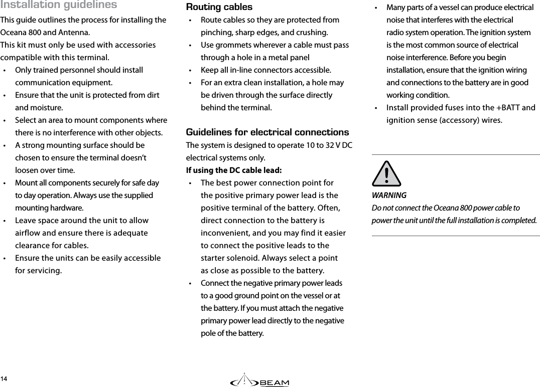 056#..#6+10)7+&amp;&apos;.+0&apos;5This guide outlines the process for installing the Oceana 800 and Antenna.This kit must only be used with accessories compatible with this terminal.•  Only trained personnel should install communication equipment.•  Ensure that the unit is protected from dirt and moisture.•  Select an area to mount components where there is no interference with other objects.•  A strong mounting surface should be chosen to ensure the terminal doesn’t loosen over time.•  Mount all components securely for safe day to day operation. Always use the supplied mounting hardware.•  Leave space around the unit to allow airflow and ensure there is adequate clearance for cables.•  Ensure the units can be easily accessible for servicing.•  Many parts of a vessel can produce electrical noise that interferes with the electrical radio system operation. The ignition system is the most common source of electrical noise interference. Before you begin installation, ensure that the ignition wiring and connections to the battery are in good working condition. •  Install provided fuses into the +BATT and ignition sense (accessory) wires.WARNINGDo not connect the Oceana 800 power cable to power the unit until the full installation is completed.176+0)%#$.&apos;5•  Route cables so they are protected from pinching, sharp edges, and crushing.•  Use grommets wherever a cable must pass through a hole in a metal panel•  Keep all in-line connectors accessible.•  For an extra clean installation, a hole may be driven through the surface directly behind the terminal.  7+&amp;&apos;.+0&apos;5(14&apos;.&apos;%64+%#.%100&apos;%6+105The system is designed to operate 10 to 32 V DC electrical systems only.  If using the DC cable lead:•  The best power connection point for the positive primary power lead is the positive terminal of the battery. Often, direct connection to the battery is inconvenient, and you may find it easier to connect the positive leads to the starter solenoid. Always select a point  as close as possible to the battery.•  Connect the negative primary power leads to a good ground point on the vessel or at the battery. If you must attach the negative primary power lead directly to the negative pole of the battery.