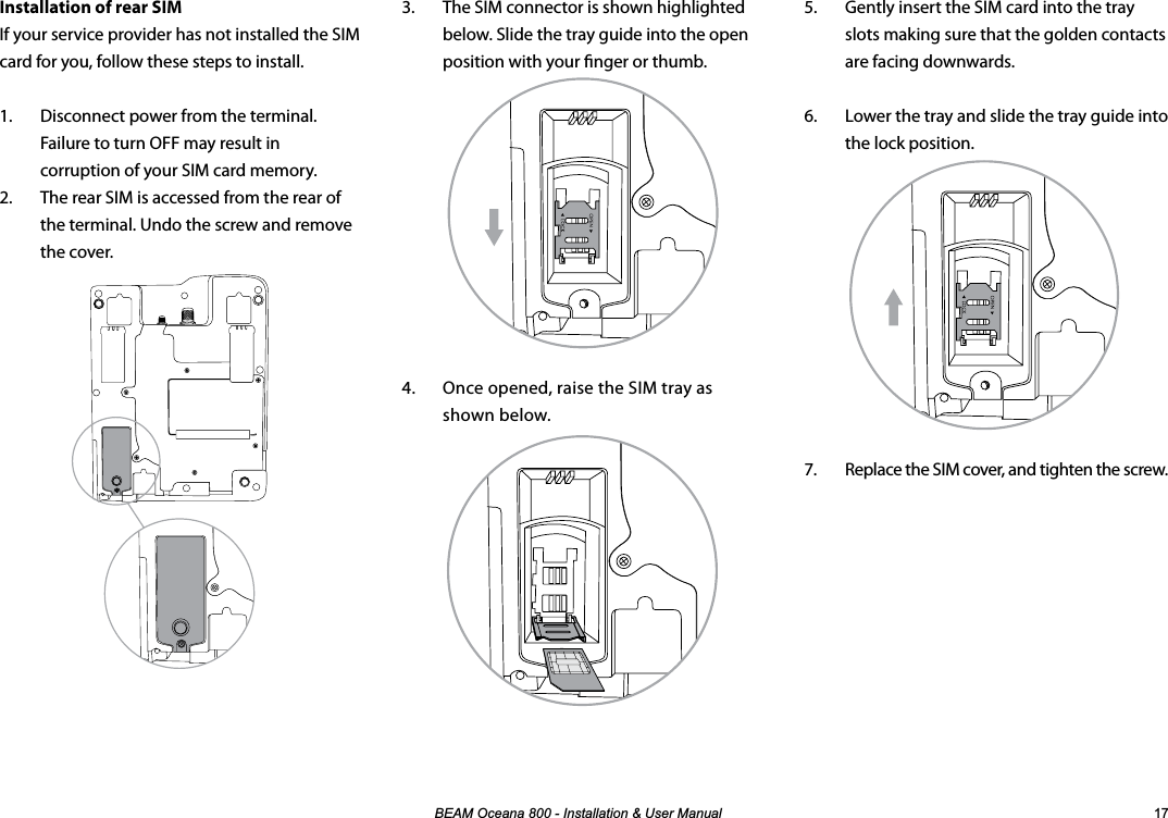 %($02FHDQD,QVWDOODWLRQ8VHU0DQXDO 3.  The SIM connector is shown highlighted below. Slide the tray guide into the open position with your nger or thumb.4.  Once opened, raise the SIM tray as shown below.Installation of rear SIMIf your service provider has not installed the SIM card for you, follow these steps to install.1.  Disconnect power from the terminal.  Failure to turn OFF may result in corruption of your SIM card memory.2.  The rear SIM is accessed from the rear of the terminal. Undo the screw and remove the cover.5.  Gently insert the SIM card into the tray slots making sure that the golden contacts are facing downwards.6.  Lower the tray and slide the tray guide into the lock position.7.  Replace the SIM cover, and tighten the screw.