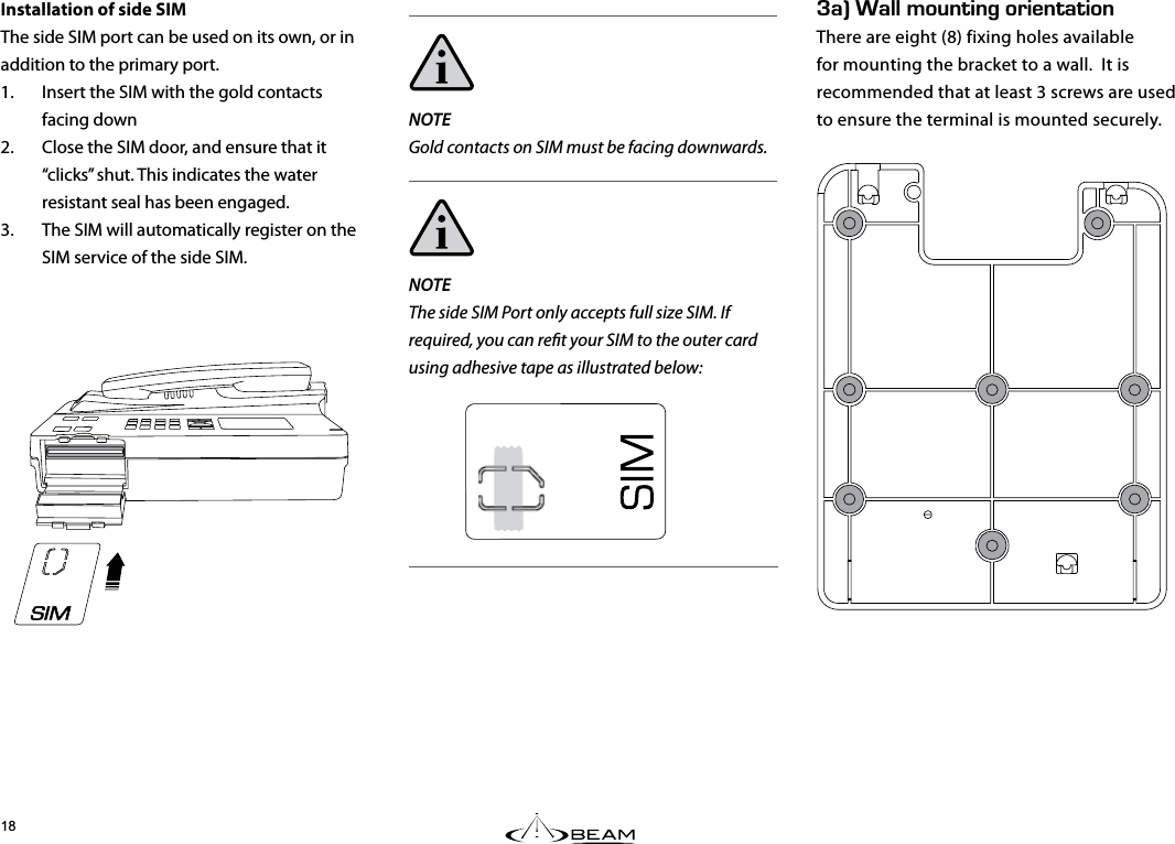 G#k#../1706+0)14+&apos;06#6+10There are eight (8) fixing holes available for mounting the bracket to a wall.  It is recommended that at least 3 screws are used to ensure the terminal is mounted securely.Installation of side SIMThe side SIM port can be used on its own, or in addition to the primary port.1.  Insert the SIM with the gold contacts facing down2.  Close the SIM door, and ensure that it “clicks” shut. This indicates the water resistant seal has been engaged.3.  The SIM will automatically register on the SIM service of the side SIM.NOTEGold contacts on SIM must be facing downwards.NOTEThe side SIM Port only accepts full size SIM. If required, you can ret your SIM to the outer card using adhesive tape as illustrated below: