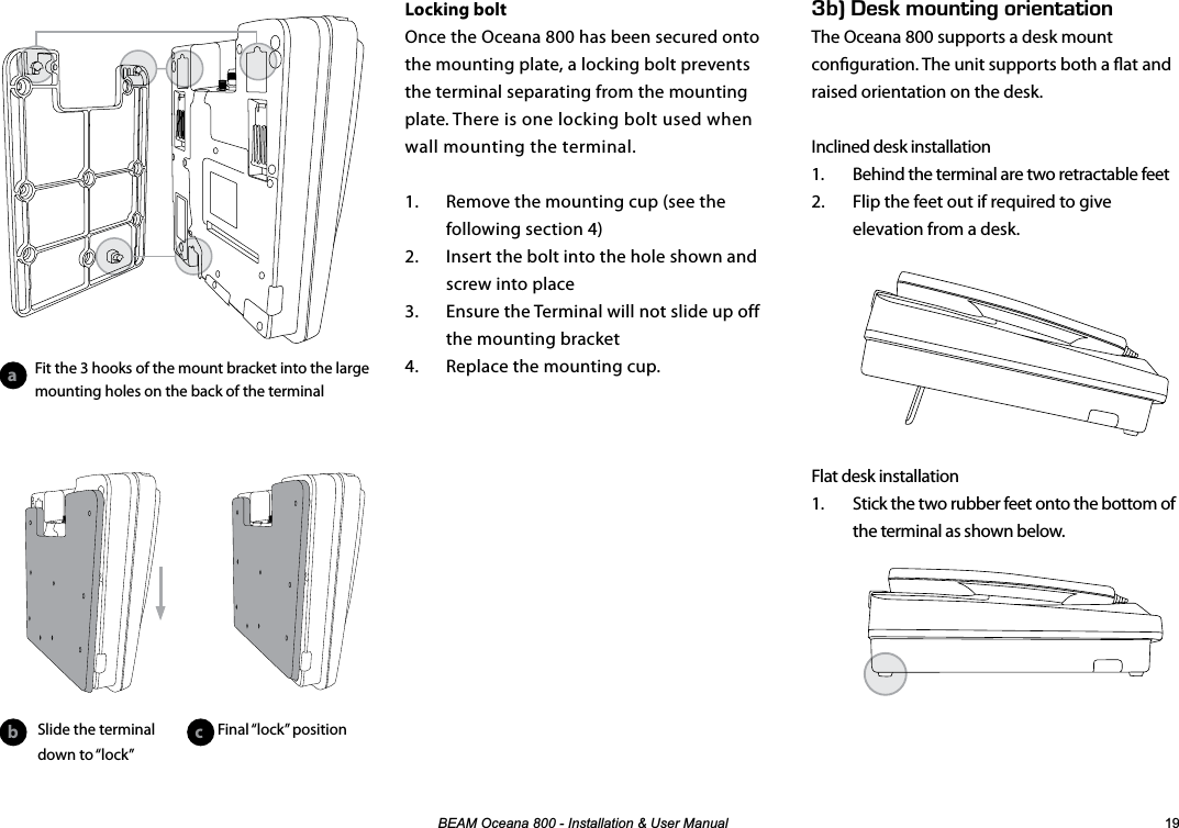 %($02FHDQD,QVWDOODWLRQ8VHU0DQXDO Locking boltOnce the Oceana 800 has been secured onto the mounting plate, a locking bolt prevents the terminal separating from the mounting plate. There is one locking bolt used when wall mounting the terminal.1.  Remove the mounting cup (see the following section 4)2.  Insert the bolt into the hole shown and screw into place3.  Ensure the Terminal will not slide up off the mounting bracket4.  Replace the mounting cup.G$k&apos;5-/1706+0)14+&apos;06#6+10The Oceana 800 supports a desk mount conguration. The unit supports both a at and raised orientation on the desk.Inclined desk installation1.  Behind the terminal are two retractable feet2.  Flip the feet out if required to give elevation from a desk.Flat desk installation1.  Stick the two rubber feet onto the bottom of the terminal as shown below.ab cSlide the terminal down to “lock”Fit the 3 hooks of the mount bracket into the large mounting holes on the back of the terminalFinal “lock” position