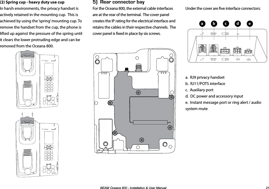 %($02FHDQD,QVWDOODWLRQ8VHU0DQXDO Under the cover are ve interface connectors:a.  RJ9 privacy handset b.  RJ11/POTS interface c.  Auxiliary port d.  DC power and accessory input e.  Instant message port or ring alert / audio system mute(2) Spring cup - heavy duty use cupIn harsh environments, the privacy handset is actively retained in the mounting cup.  This is achieved by using the ‘spring’ mounting cup. To remove the handset from the cup, the phone is lifted up against the pressure of the spring until it clears the lower protruding edge and can be removed from the Oceana 800.Ik&apos;#4%100&apos;%614$#;For the Oceana 800, the external cable interfaces are at the rear of the terminal.  The cover panel creates the IP rating for the electrical interface and retains the cables in their respective channels.  The cover panel is xed in place by six screws.  abecd