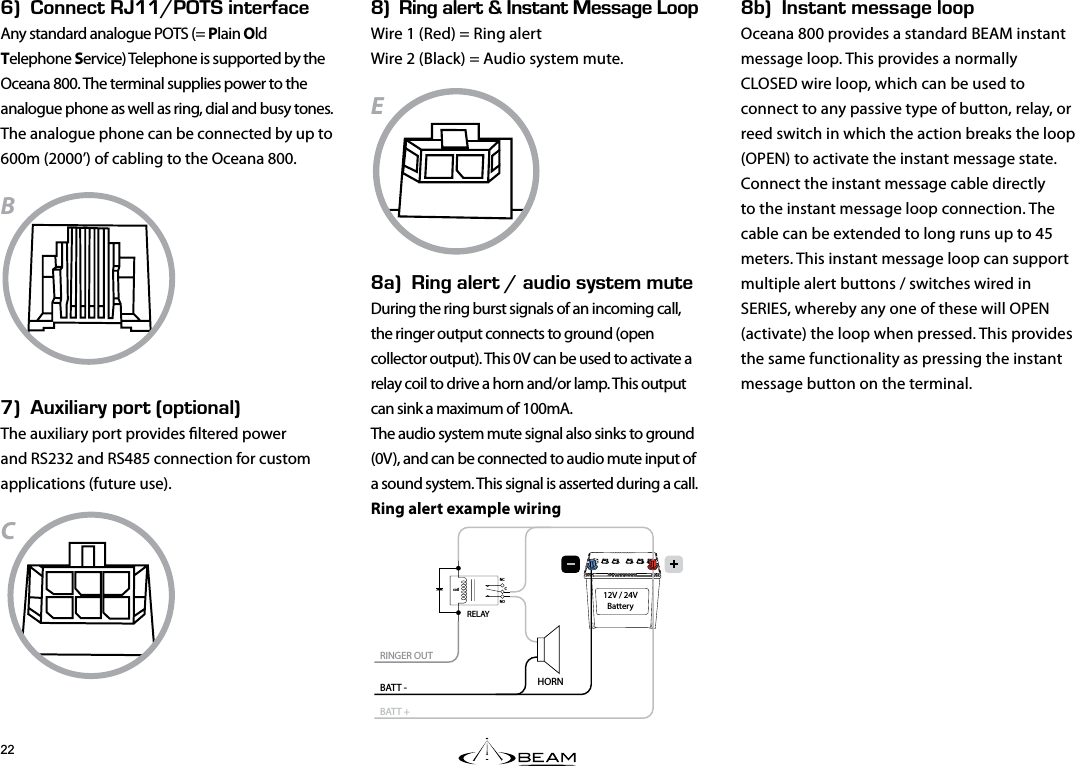 L$k056#06/&apos;55#)&apos;.112Oceana 800 provides a standard BEAM instant message loop. This provides a normally CLOSED wire loop, which can be used to connect to any passive type of button, relay, or reed switch in which the action breaks the loop (OPEN) to activate the instant message state.Connect the instant message cable directly to the instant message loop connection. The cable can be extended to long runs up to 45 meters. This instant message loop can support multiple alert buttons / switches wired in SERIES, whereby any one of these will OPEN (activate) the loop when pressed. This provides the same functionality as pressing the instant message button on the terminal.Jk100&apos;%6EEf+06&apos;4(#%&apos;Any standard analogue POTS (= Plain Old Telephone Service) Telephone is supported by the Oceana 800. The terminal supplies power to the analogue phone as well as ring, dial and busy tones. The analogue phone can be connected by up to 600m (2000’) of cabling to the Oceana 800.BKk7:+.+#4;2146j126+10#.kThe auxiliary port provides ltered power and RS232 and RS485 connection for custom applications (future use).CLk+0)#.&apos;46n056#06&apos;55#)&apos;112Wire 1 (Red) = Ring alert Wire 2 (Black) = Audio system mute.EL#k+0)#.&apos;46f#7&amp;+15;56&apos;//76&apos;During the ring burst signals of an incoming call, the ringer output connects to ground (open collector output). This 0V can be used to activate a relay coil to drive a horn and/or lamp. This output can sink a maximum of 100mA.  The audio system mute signal also sinks to ground (0V), and can be connected to audio mute input of a sound system. This signal is asserted during a call.Ring alert example wiringcoilNONCCRINGER OUTBATT -BATT +HORN RELAY12V / 24VBattery