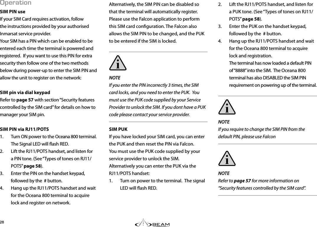2&apos;4#6+10SIM PIN useIf your SIM Card requires activation, follow the instructions provided by your authorised Inmarsat service provider.  Your SIM has a PIN which can be enabled to be entered each time the terminal is powered and registered.  If you want to use this PIN for extra security then follow one of the two methods below during power-up to enter the SIM PIN and allow the unit to register on the network:SIM pin via dial keypadRefer to page 57 with section “Security features controlled by the SIM card” for details on how to manager your SIM pin. SIM PIN via RJ11/POTS1.  Turn ON power to the Oceana 800 terminal.  The Signal LED will ash RED.2.  Lift the RJ11/POTS handset, and listen for a PIN tone. (See “Types of tones on RJ11/POTS” page 58).3.  Enter the PIN on the handset keypad, followed by the  # button.4.  Hang up the RJ11/POTS handset and wait for the Oceana 800 terminal to acquire lock and register on network.2.  Lift the RJ11/POTS handset, and listen for a PUK tone. (See “Types of tones on RJ11/POTS” page 58).3.  Enter the PUK on the handset keypad, followed by the  # button.4.  Hang up the RJ11/POTS handset and wait for the Oceana 800 terminal to acquire lock and registration. The terminal has now loaded a default PIN of “8888” into the SIM.  The Oceana 800 terminal has also DISABLED the SIM PIN requirement on powering up of the terminal.NOTE  If you require to change the SIM PIN from the default PIN, please use FalconNOTE  Refer to page 57 for more information on “Security features controlled by the SIM card”.Alternatively, the SIM PIN can be disabled so that the terminal will automatically register.  Please use the Falcon application to perform this SIM card conguration. The Falcon also allows the SIM PIN to be changed, and the PUK to be entered if the SIM is locked.NOTEIf you enter the PIN incorrectly 3 times, the SIM card locks, and you need to enter the PUK.  You must use the PUK code supplied by your Service Provider to unlock the SIM. If you dont have a PUK code please contact your service provider.SIM PUKIf you have locked your SIM card, you can enter the PUK and then reset the PIN via Falcon.  You must use the PUK code supplied by your service provider to unlock the SIM.  Alternatively you can enter the PUK via the RJ11/POTS handset:1.  Turn on power to the terminal.  The signal LED will ash RED.