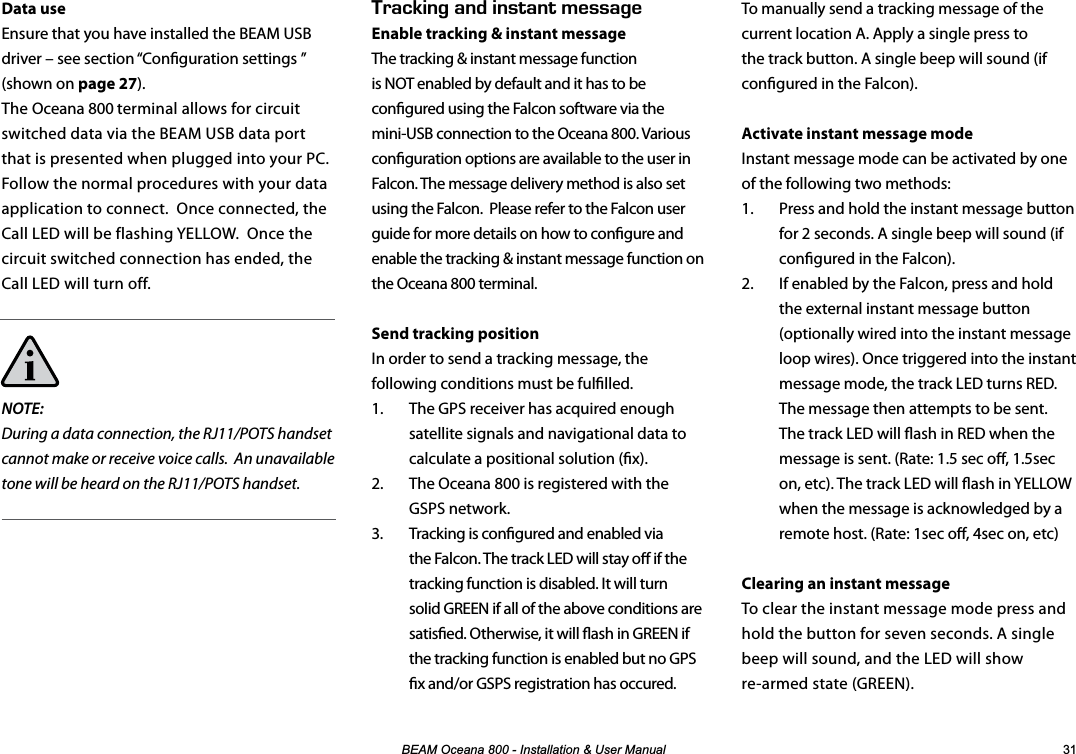 %($02FHDQD,QVWDOODWLRQ8VHU0DQXDO To manually send a tracking message of the current location A. Apply a single press to the track button. A single beep will sound (if congured in the Falcon).Activate instant message modeInstant message mode can be activated by one of the following two methods:1.  Press and hold the instant message button for 2 seconds. A single beep will sound (if congured in the Falcon).2.  If enabled by the Falcon, press and hold the external instant message button (optionally wired into the instant message loop wires). Once triggered into the instant message mode, the track LED turns RED. The message then attempts to be sent. The track LED will ash in RED when the message is sent. (Rate: 1.5 sec o, 1.5sec on, etc). The track LED will ash in YELLOW when the message is acknowledged by a remote host. (Rate: 1sec o, 4sec on, etc)Clearing an instant messageTo clear the instant message mode press and hold the button for seven seconds. A single beep will sound, and the LED will show  re-armed state (GREEN).Data useEnsure that you have installed the BEAM USB driver – see section “Conguration settings ” (shown on page 27).The Oceana 800 terminal allows for circuit switched data via the BEAM USB data port that is presented when plugged into your PC.  Follow the normal procedures with your data application to connect.  Once connected, the Call LED will be flashing YELLOW.  Once the circuit switched connection has ended, the Call LED will turn off.NOTE:During a data connection, the RJ11/POTS handset cannot make or receive voice calls.  An unavailable tone will be heard on the RJ11/POTS handset.                4#%-+0)#0&amp;+056#06/&apos;55#)&apos;Enable tracking &amp; instant messageThe tracking &amp; instant message function is NOT enabled by default and it has to be congured using the Falcon software via the mini-USB connection to the Oceana 800. Various conguration options are available to the user in Falcon. The message delivery method is also set using the Falcon.  Please refer to the Falcon user guide for more details on how to congure and enable the tracking &amp; instant message function on the Oceana 800 terminal.Send tracking positionIn order to send a tracking message, the following conditions must be fullled.1.  The GPS receiver has acquired enough satellite signals and navigational data to calculate a positional solution (x).2.  The Oceana 800 is registered with the GSPS network.3.  Tracking is congured and enabled via the Falcon. The track LED will stay o if the tracking function is disabled. It will turn solid GREEN if all of the above conditions are satised. Otherwise, it will ash in GREEN if the tracking function is enabled but no GPS x and/or GSPS registration has occured.