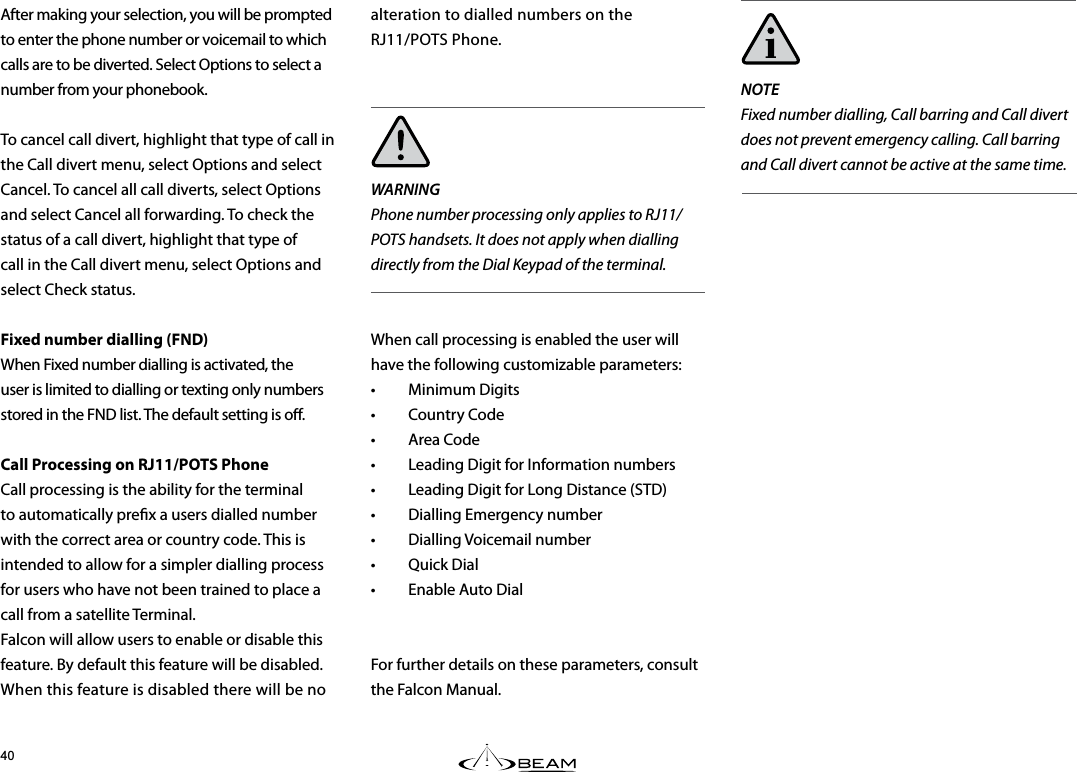 NOTEFixed number dialling, Call barring and Call divert does not prevent emergency calling. Call barring and Call divert cannot be active at the same time.After making your selection, you will be prompted to enter the phone number or voicemail to which calls are to be diverted. Select Options to select a number from your phonebook.To cancel call divert, highlight that type of call in the Call divert menu, select Options and select Cancel. To cancel all call diverts, select Options and select Cancel all forwarding. To check the status of a call divert, highlight that type of call in the Call divert menu, select Options and select Check status.Fixed number dialling (FND) When Fixed number dialling is activated, the user is limited to dialling or texting only numbers stored in the FND list. The default setting is o. Call Processing on RJ11/POTS Phone Call processing is the ability for the terminal to automatically prex a users dialled number with the correct area or country code. This is intended to allow for a simpler dialling process for users who have not been trained to place a call from a satellite Terminal. Falcon will allow users to enable or disable this feature. By default this feature will be disabled. When this feature is disabled there will be no alteration to dialled numbers on the  RJ11/POTS Phone.WARNINGPhone number processing only applies to RJ11/POTS handsets. It does not apply when dialling directly from the Dial Keypad of the terminal.When call processing is enabled the user will have the following customizable parameters:• Minimum Digits• Country Code• Area Code•  Leading Digit for Information numbers•  Leading Digit for Long Distance (STD)•  Dialling Emergency number• Dialling Voicemail number• Quick Dial•  Enable Auto DialFor further details on these parameters, consult the Falcon Manual.