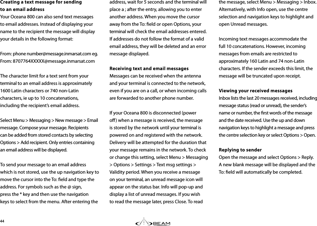 the message, select Menu &gt; Messaging &gt; Inbox. Alternatively, with Info open, use the centre selection and navigation keys to highlight and open Unread messages.Incoming text messages accommodate the full 10 concatenations. However, incoming messages from emails are restricted to approximately 160 Latin and 74 non-Latin characters. If the sender exceeds this limit, the message will be truncated upon receipt.Viewing your received messagesInbox lists the last 20 messages received, including message status (read or unread), the sender’s name or number, the rst words of the message and the date received. Use the up and down navigation keys to highlight a message and press the centre selection key or select Options &gt; Open.Replying to senderOpen the message and select Options &gt; Reply. A new blank message will be displayed and the To: eld will automatically be completed.Creating a text message for sending  to an email addressYour Oceana 800 can also send text messages to email addresses. Instead of displaying your name to the recipient the message will display your details in the following format:From: phone number@message.inmarsat.com eg.  From: 8707764XXXXX@message.inmarsat.comThe character limit for a text sent from your terminal to an email address is approximately 1600 Latin characters or 740 non-Latin characters, ie up to 10 concatenations, including the recipient’s email address.Select Menu &gt; Messaging &gt; New message &gt; Email message. Compose your message. Recipients can be added from stored contacts by selecting Options &gt; Add recipient. Only entries containing an email address will be displayed.To send your message to an email address which is not stored, use the up navigation key to move the cursor into the To: eld and type the address. For symbols such as the @ sign,  press the * key and then use the navigation keys to select from the menu. After entering the address, wait for 5 seconds and the terminal will place a ; after the entry, allowing you to enter another address. When you move the cursor away from the To: eld or open Options, your terminal will check the email addresses entered. If addresses do not follow the format of a valid email address, they will be deleted and an error message displayed.Receiving text and email messagesMessages can be received when the antenna and your terminal is connected to the network, even if you are on a call, or when incoming calls are forwarded to another phone number.If your Oceana 800 is disconnected (power o) when a message is received, the message is stored by the network until your terminal is powered on and registered with the network. Delivery will be attempted for the duration that your message remains in the network. To check or change this setting, select Menu &gt; Messaging &gt; Options &gt; Settings &gt; Text msg settings &gt; Validity period. When you receive a message  on your terminal, an unread message icon will appear on the status bar. Info will pop-up and display a list of unread messages. If you wish to read the message later, press Close. To read 