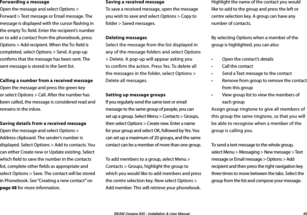 %($02FHDQD,QVWDOODWLRQ8VHU0DQXDO Forwarding a messageOpen the message and select Options &gt; Forward &gt; Text message or Email message. The message is displayed with the cursor ashing in the empty To: eld. Enter the recipient’s number or to add a contact from the phonebook, press Options &gt; Add recipient. When the To: eld is completed, select Options &gt; Send. A pop-up conrms that the message has been sent. The sent message is stored in the Sent list.Calling a number from a received messageOpen the message and press the green key or select Options &gt; Call. After the number has been called, the message is considered read and remains in the inbox.Saving details from a received message Open the message and select Options &gt; Address clipboard. The sender’s number is displayed. Select Options &gt; Add to contacts. You can either Create new or Update existing. Select which eld to save the number in the contacts list, complete other elds as appropriate and select Options &gt; Save. The contact will be stored in Phonebook. See “Creating a new contact” on page 48 for more information.Highlight the name of the contact you would like to add to the group and press the left or centre selection key. A group can have any number of contacts.By selecting Options when a member of the group is highlighted, you can also:•  Open the contact’s details•  Call the contact•  Send a Text message to the contact•  Remove from group to remove the contact from this group•  View group list to view the members of each groupAssign group ringtone to give all members of this group the same ringtone, so that you will be able to recognise when a member of the group is calling you.To send a text message to the whole group, select Menu &gt; Messaging &gt; New message &gt; Text message or Email message &gt; Options &gt; Add recipient and then press the right navigation key three times to move between the tabs. Select the group from the list and compose your message.Saving a received messageTo save a received message, open the message you wish to save and select Options &gt; Copy to folder &gt; Saved messages.Deleting messagesSelect the message from the list displayed in any of the message folders and select Options &gt; Delete. A pop-up will appear asking you to confirm the action. Press Yes. To delete all the messages in the folder, select Options &gt; Delete all messages.Setting up message groupsIf you regularly send the same text or email message to the same group of people, you can set up a group. Select Menu &gt; Contacts &gt; Groups, then select Options &gt; Create new. Enter a name for your group and select OK, followed by Yes. You can set up a maximum of 20 groups, and the same contact can be a member of more than one group.To add members to a group, select Menu &gt; Contacts &gt; Groups, highlight the group to which you would like to add members and press the centre selection key. Now select Options &gt; Add member. This will retrieve your phonebook.   