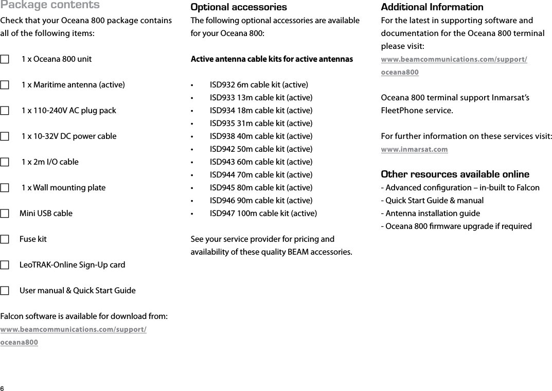 #%-#)&apos;%106&apos;065Check that your Oceana 800 package contains all of the following items: F 1 x Oceana 800 unit F 1 x Maritime antenna (active) F 1 x 110-240V AC plug pack F 1 x 10-32V DC power cable F 1 x 2m I/O cable  F 1 x Wall mounting plate FMini USB cable FFuse kit FLeoTRAK-Online Sign-Up card FUser manual &amp; Quick Start GuideFalcon software is available for download from:www.beamcommunications.com/support/oceana80026+10#.#%%&apos;5514+&apos;5The following optional accessories are available for your Oceana 800:Active antenna cable kits for active antennas•  ISD932 6m cable kit (active)•  ISD933 13m cable kit (active)•  ISD934 18m cable kit (active)•  ISD935 31m cable kit (active)•  ISD938 40m cable kit (active)•  ISD942 50m cable kit (active)•  ISD943 60m cable kit (active)•  ISD944 70m cable kit (active)•  ISD945 80m cable kit (active)•  ISD946 90m cable kit (active)•  ISD947 100m cable kit (active)See your service provider for pricing and availability of these quality BEAM accessories.&amp;&amp;+6+10#.0(14/#6+10For the latest in supporting software anddocumentation for the Oceana 800 terminal please visit:www.beamcommunications.com/support/oceana800Oceana 800 terminal support Inmarsat’sFleetPhone service.For further information on these services visit:www.inmarsat.com6*&apos;44&apos;5174%&apos;5#8#+.#$.&apos;10.+0&apos;- Advanced conguration – in-built to Falcon- Quick Start Guide &amp; manual- Antenna installation guide- Oceana 800 rmware upgrade if required