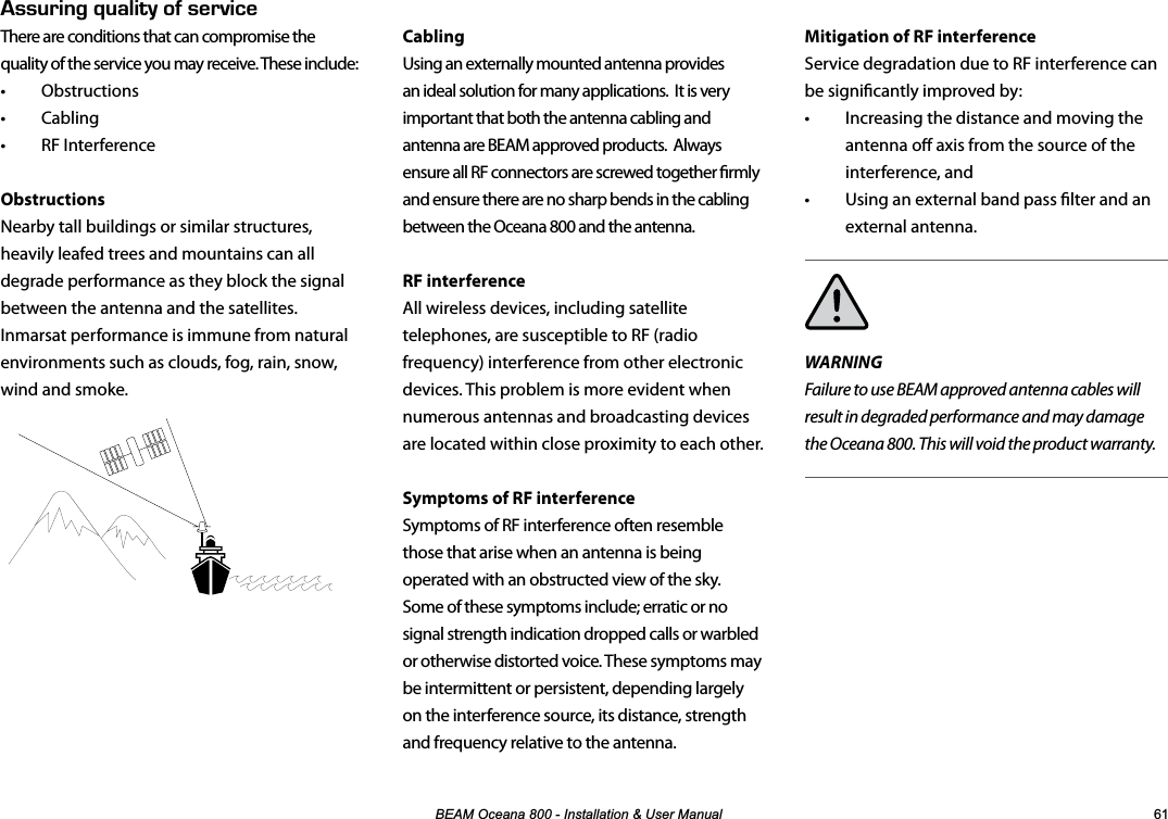 %($02FHDQD,QVWDOODWLRQ8VHU0DQXDO Mitigation of RF interferenceService degradation due to RF interference can be signicantly improved by:  •  Increasing the distance and moving the antenna o axis from the source of the interference, and •  Using an external band pass lter and an external antenna.WARNINGFailure to use BEAM approved antenna cables will result in degraded performance and may damage the Oceana 800. This will void the product warranty.Cabling Using an externally mounted antenna provides an ideal solution for many applications.  It is very important that both the antenna cabling and antenna are BEAM approved products.  Always ensure all RF connectors are screwed together rmly and ensure there are no sharp bends in the cabling between the Oceana 800 and the antenna.RF interferenceAll wireless devices, including satellite telephones, are susceptible to RF (radio frequency) interference from other electronic devices. This problem is more evident when numerous antennas and broadcasting devices are located within close proximity to each other. Symptoms of RF interferenceSymptoms of RF interference often resemble those that arise when an antenna is being operated with an obstructed view of the sky.  Some of these symptoms include; erratic or no signal strength indication dropped calls or warbled or otherwise distorted voice. These symptoms may be intermittent or persistent, depending largely on the interference source, its distance, strength and frequency relative to the antenna.5574+0)37#.+6;1(5&apos;48+%&apos;There are conditions that can compromise the quality of the service you may receive. These include:• Obstructions • Cabling • RF InterferenceObstructionsNearby tall buildings or similar structures, heavily leafed trees and mountains can all degrade performance as they block the signal between the antenna and the satellites. Inmarsat performance is immune from natural environments such as clouds, fog, rain, snow, wind and smoke.