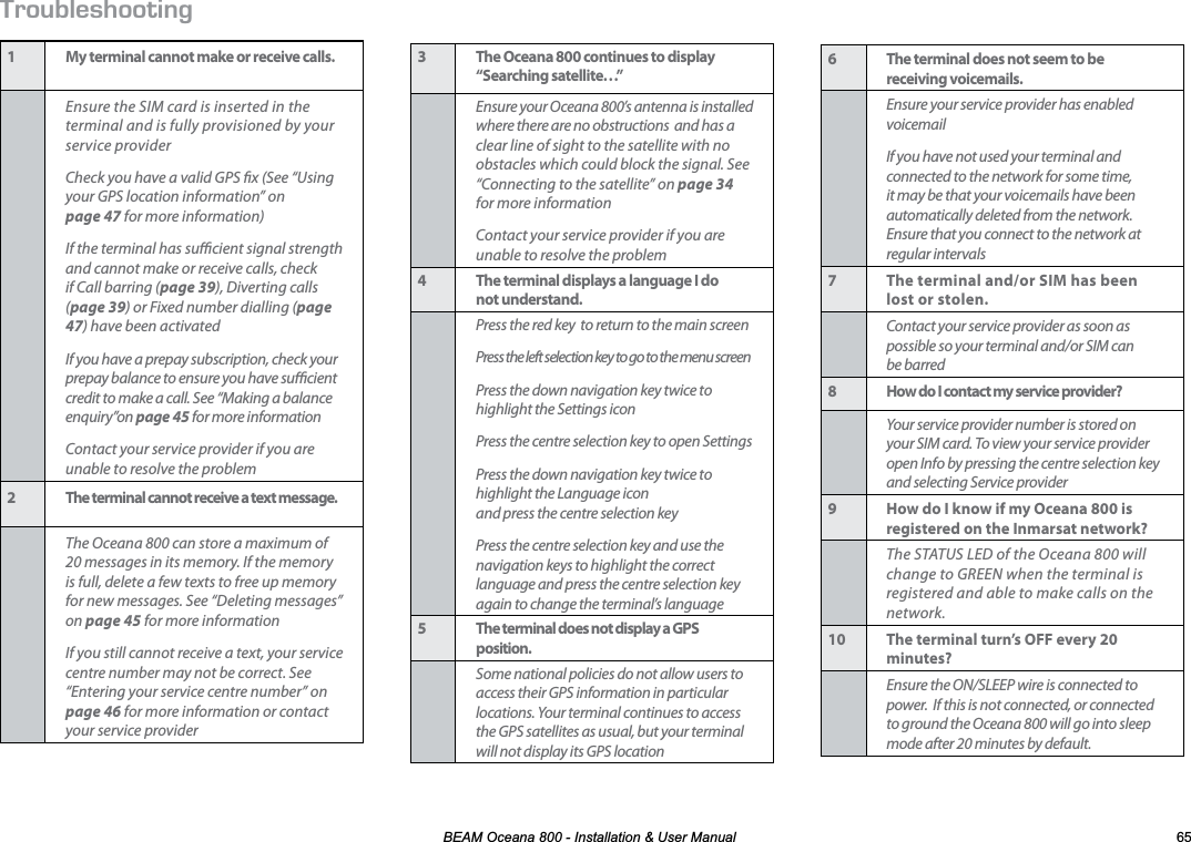 %($02FHDQD,QVWDOODWLRQ8VHU0DQXDO 417$.&apos;5*116+0)1 My terminal cannot make or receive calls.Ensure the SIM card is inserted in the terminal and is fully provisioned by your service providerCheck you have a valid GPS x (See “Using your GPS location information” on  page 47 for more information)If the terminal has sucient signal strength and cannot make or receive calls, check if Call barring (page 39), Diverting calls (page 39) or Fixed number dialling (page 47) have been activatedIf you have a prepay subscription, check your prepay balance to ensure you have sucient credit to make a call. See “Making a balance enquiry”on page 45 for more informationContact your service provider if you are unable to resolve the problem2 The terminal cannot receive a text message.The Oceana 800 can store a maximum of 20 messages in its memory. If the memory is full, delete a few texts to free up memory for new messages. See “Deleting messages” on page 45 for more informationIf you still cannot receive a text, your service centre number may not be correct. See “Entering your service centre number” on page 46 for more information or contact your service provider6 The terminal does not seem to be receiving voicemails.Ensure your service provider has enabled voicemailIf you have not used your terminal and connected to the network for some time, it may be that your voicemails have been automatically deleted from the network. Ensure that you connect to the network at regular intervals7 The terminal and/or SIM has been lost or stolen.Contact your service provider as soon as possible so your terminal and/or SIM can be barred8 How do I contact my service provider?Your service provider number is stored on your SIM card. To view your service provider open Info by pressing the centre selection key and selecting Service provider9 How do I know if my Oceana 800 is registered on the Inmarsat network?The STATUS LED of the Oceana 800 will change to GREEN when the terminal is registered and able to make calls on the network.10 The terminal turn’s OFF every 20 minutes?Ensure the ON/SLEEP wire is connected to power.  If this is not connected, or connected to ground the Oceana 800 will go into sleep mode after 20 minutes by default.3 The Oceana 800 continues to display  “Searching satellite…”Ensure your Oceana 800’s antenna is installed where there are no obstructions  and has a clear line of sight to the satellite with no obstacles which could block the signal. See “Connecting to the satellite” on page 34 for more informationContact your service provider if you are unable to resolve the problem4 The terminal displays a language I do  not understand.Press the red key  to return to the main screenPress the left selection key to go to the menu screenPress the down navigation key twice to highlight the Settings iconPress the centre selection key to open SettingsPress the down navigation key twice to highlight the Language icon  and press the centre selection keyPress the centre selection key and use the navigation keys to highlight the correct language and press the centre selection key again to change the terminal’s language5 The terminal does not display a GPS position.Some national policies do not allow users to access their GPS information in particular locations. Your terminal continues to access the GPS satellites as usual, but your terminal will not display its GPS location