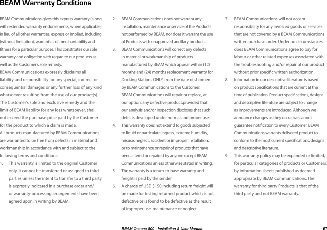 %($02FHDQD,QVWDOODWLRQ8VHU0DQXDO 7.  BEAM Communications will not accept responsibility for any invoiced goods or services that are not covered by a BEAM Communications written purchase order. Under no circumstances does BEAM Communications agree to pay for labour or other related expenses associated with the troubleshooting and/or repair of our product without prior specic written authorization. 8.  Information in our descriptive literature is based on product specications that are current at the time of publication. Product specications, designs and descriptive literature are subject to change as improvements are introduced. Although we announce changes as they occur, we cannot guarantee notication to every Customer. BEAM Communications warrants delivered product to conform to the most current specications, designs and descriptive literature.9.  This warranty policy may be expanded or limited, for particular categories of products or Customers, by information sheets published as deemed  appropriate by BEAM Communications. The warranty for third party Products is that of the third party and not BEAM warranty.2.  BEAM Communications does not warrant any installation, maintenance or service of the Products not performed by BEAM, nor does it warrant the use of Products with unapproved ancillary products.3.  BEAM Communications will correct any defects in material or workmanship of products manufactured by BEAM which appear within (12) months and (24) months replacement warranty for Docking Stations ONLY, from the date of shipment by BEAM Communications to the Customer.  BEAM Communications will repair or replace, at our option, any defective product,provided that our analysis and/or inspection discloses that such defects developed under normal and proper use. 4.  This warranty does not extend to goods subjected to liquid or particulate ingress, extreme humidity, misuse, neglect, accident or improper installation, or to maintenance or repair of products that have been altered or repaired by anyone except BEAM Communications unless otherwise stated in writing.5.  The warranty is a return-to-base warranty and freight is paid by the sender.6.  A charge of USD $150 including return freight will be made for testing returned product which is not defective or is found to be defective as the result of improper use, maintenance or neglect. #44#06;10&amp;+6+105BEAM Communications gives this express warranty (along with extended warranty endorsements, where applicable) in lieu of all other warranties, express or implied, including (without limitation), warranties of merchantability and tness for a particular purpose. This constitutes our sole warranty and obligation with regard to our products as well as the Customer’s sole remedy.  BEAM Communications expressly disclaims all liability and responsibility for any special, indirect or consequential damages or any further loss of any kind whatsoever resulting from the use of our product(s). The Customer’s sole and exclusive remedy and the limit of BEAM liability for any loss whatsoever, shall not exceed the purchase price paid by the Customer for the product to which a claim is made. All products manufactured by BEAM Communications are warranted to be free from defects in material and workmanship in accordance with and subject to the following terms and conditions:1.  This warranty is limited to the original Customer only. It cannot be transferred or assigned to third parties unless the intent to transfer to a third party is expressly indicated in a purchase order and/or warranty-processing arrangements have been agreed upon in writing by BEAM.