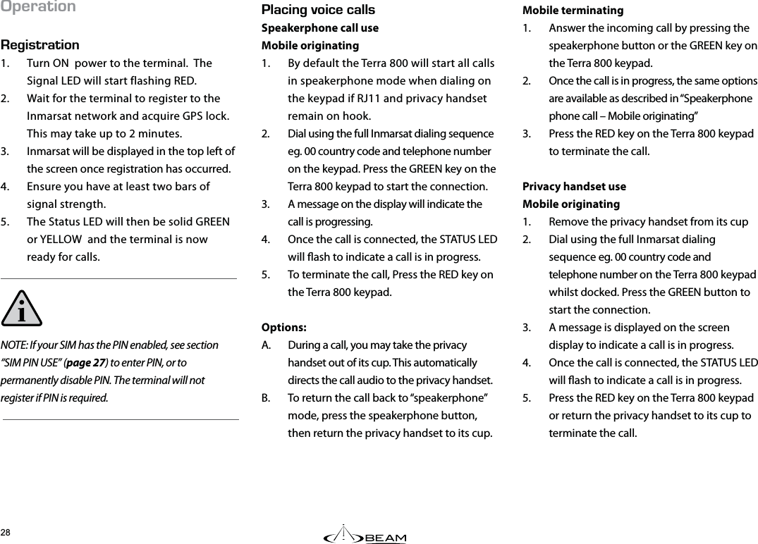 Mobile terminating1.  Answer the incoming call by pressing the speakerphone button or the GREEN key on the Terra 800 keypad.2.  Once the call is in progress, the same options are available as described in “Speakerphone phone call – Mobile originating”3.  Press the RED key on the Terra 800 keypad to terminate the call.Privacy handset useMobile originating1.  Remove the privacy handset from its cup2.  Dial using the full Inmarsat dialing sequence eg. 00 country code and telephone number on the Terra 800 keypad whilst docked. Press the GREEN button to start the connection.3.  A message is displayed on the screen display to indicate a call is in progress.4.  Once the call is connected, the STATUS LED will ash to indicate a call is in progress.5.  Press the RED key on the Terra 800 keypad or return the privacy handset to its cup to terminate the call..#%+0)81+%&apos;%#..5Speakerphone call useMobile originating1.  By default the Terra 800 will start all calls in speakerphone mode when dialing on the keypad if RJ11 and privacy handset remain on hook.2.  Dial using the full Inmarsat dialing sequence eg. 00 country code and telephone number on the keypad. Press the GREEN key on the Terra 800 keypad to start the connection.3.  A message on the display will indicate the call is progressing. 4.  Once the call is connected, the STATUS LED will ash to indicate a call is in progress.5.  To terminate the call, Press the RED key on the Terra 800 keypad.Options:A.  During a call, you may take the privacy handset out of its cup. This automatically directs the call audio to the privacy handset. B.  To return the call back to “speakerphone” mode, press the speakerphone button, then return the privacy handset to its cup.2&apos;4#6+10&apos;)+564#6+101.  Turn ON  power to the terminal.  The Signal LED will start flashing RED.2.  Wait for the terminal to register to the Inmarsat network and acquire GPS lock.  This may take up to 2 minutes.3.  Inmarsat will be displayed in the top left of the screen once registration has occurred.4.  Ensure you have at least two bars of signal strength.5.  The Status LED will then be solid GREEN or YELLOW  and the terminal is now ready for calls.NOTE: If your SIM has the PIN enabled, see section “SIM PIN USE” (page 27) to enter PIN, or to permanently disable PIN. The terminal will not register if PIN is required.