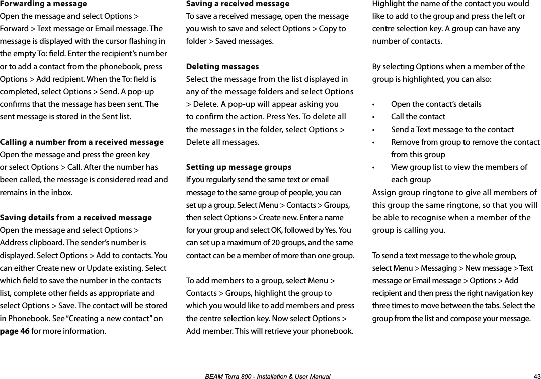 %($07HUUD,QVWDOODWLRQ8VHU0DQXDO Forwarding a messageOpen the message and select Options &gt; Forward &gt; Text message or Email message. The message is displayed with the cursor ashing in the empty To: eld. Enter the recipient’s number or to add a contact from the phonebook, press Options &gt; Add recipient. When the To: eld is completed, select Options &gt; Send. A pop-up conrms that the message has been sent. The sent message is stored in the Sent list.Calling a number from a received messageOpen the message and press the green key or select Options &gt; Call. After the number has been called, the message is considered read and remains in the inbox.Saving details from a received message Open the message and select Options &gt; Address clipboard. The sender’s number is displayed. Select Options &gt; Add to contacts. You can either Create new or Update existing. Select which eld to save the number in the contacts list, complete other elds as appropriate and select Options &gt; Save. The contact will be stored in Phonebook. See “Creating a new contact” on page 46 for more information.Highlight the name of the contact you would like to add to the group and press the left or centre selection key. A group can have any number of contacts.By selecting Options when a member of the group is highlighted, you can also:•  Open the contact’s details•  Call the contact•  Send a Text message to the contact•  Remove from group to remove the contact from this group•  View group list to view the members of each groupAssign group ringtone to give all members of this group the same ringtone, so that you will be able to recognise when a member of the group is calling you.To send a text message to the whole group, select Menu &gt; Messaging &gt; New message &gt; Text message or Email message &gt; Options &gt; Add recipient and then press the right navigation key three times to move between the tabs. Select the group from the list and compose your message.Saving a received messageTo save a received message, open the message you wish to save and select Options &gt; Copy to folder &gt; Saved messages.Deleting messagesSelect the message from the list displayed in any of the message folders and select Options &gt; Delete. A pop-up will appear asking you to confirm the action. Press Yes. To delete all the messages in the folder, select Options &gt; Delete all messages.Setting up message groupsIf you regularly send the same text or email message to the same group of people, you can set up a group. Select Menu &gt; Contacts &gt; Groups, then select Options &gt; Create new. Enter a name for your group and select OK, followed by Yes. You can set up a maximum of 20 groups, and the same contact can be a member of more than one group.To add members to a group, select Menu &gt; Contacts &gt; Groups, highlight the group to which you would like to add members and press the centre selection key. Now select Options &gt; Add member. This will retrieve your phonebook.   