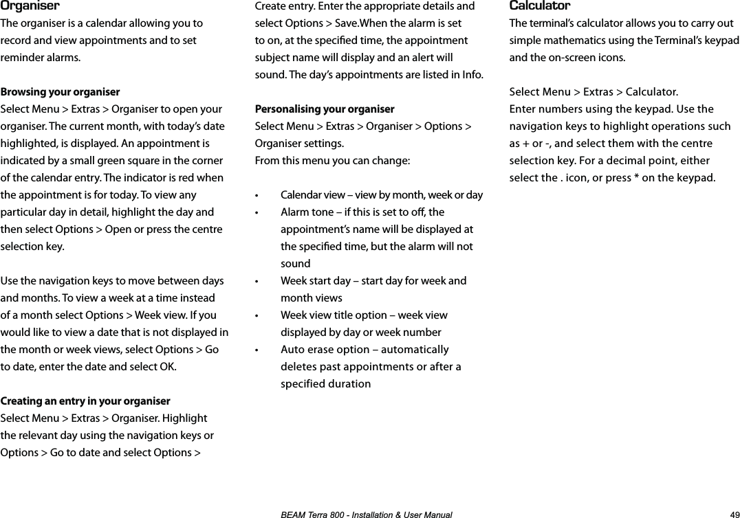 %($07HUUD,QVWDOODWLRQ8VHU0DQXDO #.%7.#614The terminal’s calculator allows you to carry out simple mathematics using the Terminal’s keypad and the on-screen icons.Select Menu &gt; Extras &gt; Calculator.  Enter numbers using the keypad. Use the navigation keys to highlight operations such as + or -, and select them with the centre selection key. For a decimal point, either select the . icon, or press * on the keypad.4)#0+5&apos;4The organiser is a calendar allowing you to record and view appointments and to set reminder alarms.Browsing your organiserSelect Menu &gt; Extras &gt; Organiser to open your organiser. The current month, with today’s date highlighted, is displayed. An appointment is indicated by a small green square in the corner of the calendar entry. The indicator is red when the appointment is for today. To view any particular day in detail, highlight the day and then select Options &gt; Open or press the centre selection key.Use the navigation keys to move between days and months. To view a week at a time instead of a month select Options &gt; Week view. If you would like to view a date that is not displayed in the month or week views, select Options &gt; Go to date, enter the date and select OK.Creating an entry in your organiserSelect Menu &gt; Extras &gt; Organiser. Highlight the relevant day using the navigation keys or Options &gt; Go to date and select Options &gt;   Create entry. Enter the appropriate details and select Options &gt; Save.When the alarm is set to on, at the specied time, the appointment subject name will display and an alert will sound. The day’s appointments are listed in Info.Personalising your organiserSelect Menu &gt; Extras &gt; Organiser &gt; Options &gt; Organiser settings.  From this menu you can change:•  Calendar view – view by month, week or day•  Alarm tone – if this is set to o, the appointment’s name will be displayed at the specied time, but the alarm will not sound •  Week start day – start day for week and month views•  Week view title option – week view displayed by day or week number•  Auto erase option – automatically deletes past appointments or after a specified duration