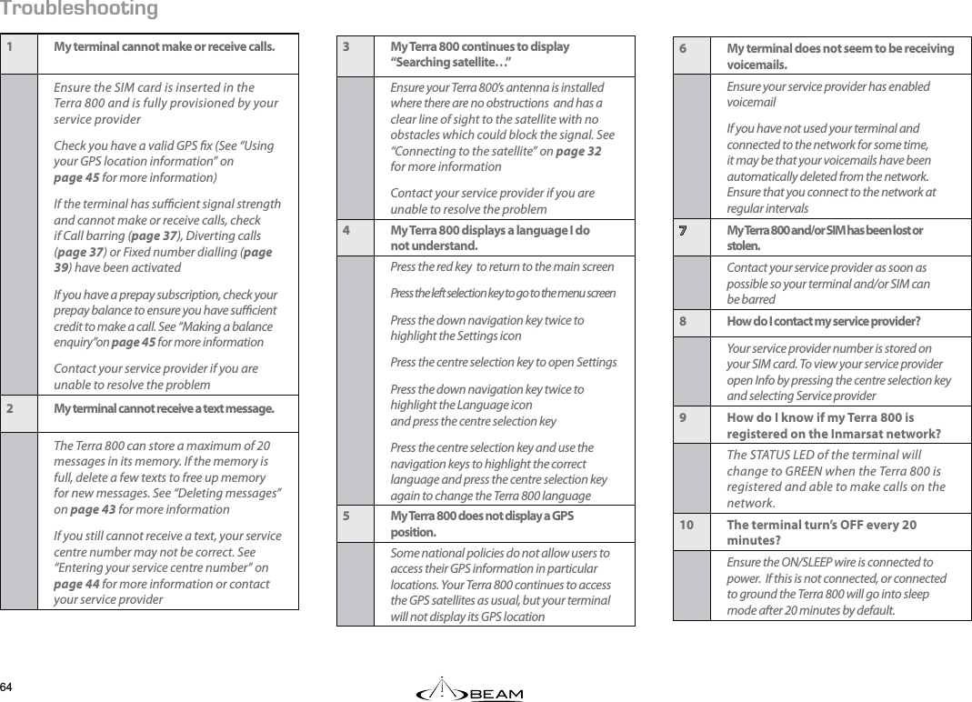 417$.&apos;5*116+0)1 My terminal cannot make or receive calls.Ensure the SIM card is inserted in the Terra 800 and is fully provisioned by your service providerCheck you have a valid GPS x (See “Using your GPS location information” on  page 45 for more information)If the terminal has sucient signal strength and cannot make or receive calls, check if Call barring (page 37), Diverting calls (page 37) or Fixed number dialling (page 39) have been activatedIf you have a prepay subscription, check your prepay balance to ensure you have sucient credit to make a call. See “Making a balance enquiry”on page 45 for more informationContact your service provider if you are unable to resolve the problem2 My terminal cannot receive a text message.The Terra 800 can store a maximum of 20 messages in its memory. If the memory is full, delete a few texts to free up memory for new messages. See “Deleting messages” on page 43 for more informationIf you still cannot receive a text, your service centre number may not be correct. See “Entering your service centre number” on page 44 for more information or contact your service provider6 My terminal does not seem to be receiving voicemails.Ensure your service provider has enabled voicemailIf you have not used your terminal and connected to the network for some time, it may be that your voicemails have been automatically deleted from the network. Ensure that you connect to the network at regular intervals7 My Terra 800 and/or SIM has been lost or  stolen.Contact your service provider as soon as possible so your terminal and/or SIM can be barred8 How do I contact my service provider?Your service provider number is stored on your SIM card. To view your service provider open Info by pressing the centre selection key and selecting Service provider9 How do I know if my Terra 800 is registered on the Inmarsat network?The STATUS LED of the terminal will change to GREEN when the Terra 800 is registered and able to make calls on the network.10 The terminal turn’s OFF every 20 minutes?Ensure the ON/SLEEP wire is connected to power.  If this is not connected, or connected to ground the Terra 800 will go into sleep mode after 20 minutes by default.3 My Terra 800 continues to display  “Searching satellite…”Ensure your Terra 800’s antenna is installed where there are no obstructions  and has a clear line of sight to the satellite with no obstacles which could block the signal. See “Connecting to the satellite” on page 32 for more informationContact your service provider if you are unable to resolve the problem4 My Terra 800 displays a language I do  not understand.Press the red key  to return to the main screenPress the left selection key to go to the menu screenPress the down navigation key twice to highlight the Settings iconPress the centre selection key to open SettingsPress the down navigation key twice to highlight the Language icon  and press the centre selection keyPress the centre selection key and use the navigation keys to highlight the correct language and press the centre selection key again to change the Terra 800 language5 My Terra 800 does not display a GPS position.Some national policies do not allow users to access their GPS information in particular locations. Your Terra 800 continues to access the GPS satellites as usual, but your terminal will not display its GPS location