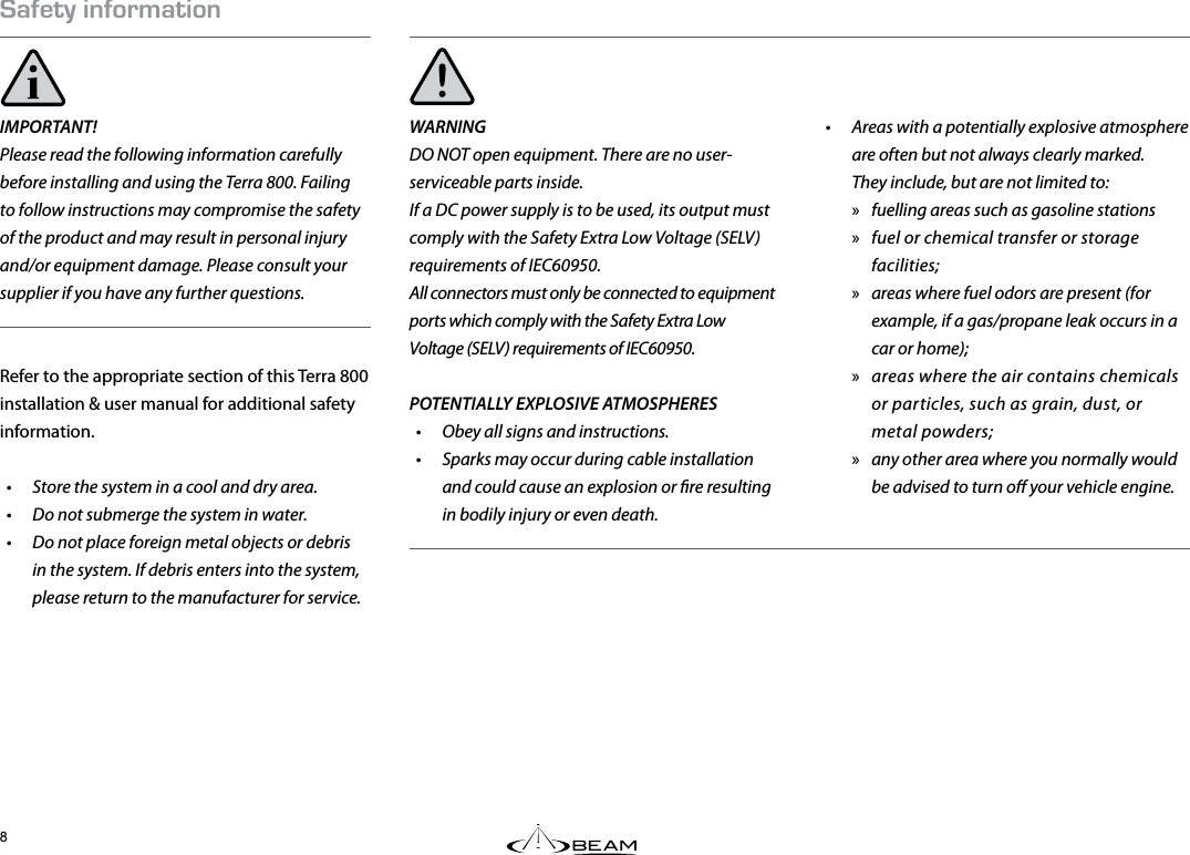 #(&apos;6;+0(14/#6+10IMPORTANT! Please read the following information carefully before installing and using the Terra 800. Failing to follow instructions may compromise the safety of the product and may result in personal injury and/or equipment damage. Please consult your supplier if you have any further questions.Refer to the appropriate section of this Terra 800 installation &amp; user manual for additional safety information.•  Store the system in a cool and dry area.•  Do not submerge the system in water.•  Do not place foreign metal objects or debris in the system. If debris enters into the system, please return to the manufacturer for service.WARNINGDO NOT open equipment. There are no user-serviceable parts inside.If a DC power supply is to be used, its output must comply with the Safety Extra Low Voltage (SELV) requirements of IEC60950.All connectors must only be connected to equipment ports which comply with the Safety Extra Low Voltage (SELV) requirements of IEC60950.POTENTIALLY EXPLOSIVE ATMOSPHERES•  Obey all signs and instructions.•  Sparks may occur during cable installation and could cause an explosion or re resulting in bodily injury or even death.•  Areas with a potentially explosive atmosphere are often but not always clearly marked.  They include, but are not limited to:  »fuelling areas such as gasoline stations »fuel or chemical transfer or storage facilities; »areas where fuel odors are present (for example, if a gas/propane leak occurs in a car or home); »areas where the air contains chemicals or particles, such as grain, dust, or metal powders; »any other area where you normally would be advised to turn o your vehicle engine.