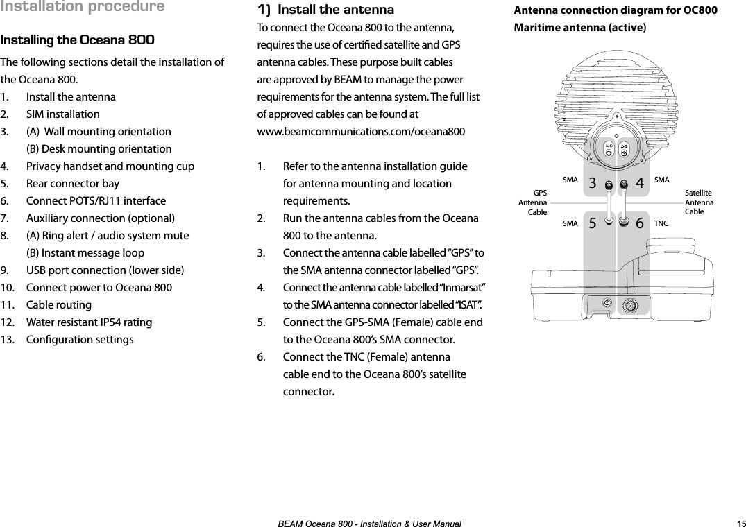 %($02FHDQD,QVWDOODWLRQ8VHU0DQXDO 056#..#6+10241%&apos;&amp;74&apos;056#..+0)6*&apos;%&apos;#0#LNNThe following sections detail the installation of the Oceana 800.1.  Install the antenna2. SIM installation3.  (A)  Wall mounting orientation (B) Desk mounting orientation4.  Privacy handset and mounting cup5.  Rear connector bay6.  Connect POTS/RJ11 interface7.  Auxiliary connection (optional)8.  (A) Ring alert / audio system mute (B) Instant message loop9.  USB port connection (lower side)10.  Connect power to Oceana 80011. Cable routing12.  Water resistant IP54 rating13. Conguration settingsEk056#..6*&apos;#06&apos;00#To connect the Oceana 800 to the antenna, requires the use of certied satellite and GPS antenna cables. These purpose built cables are approved by BEAM to manage the power requirements for the antenna system. The full list of approved cables can be found at  www.beamcommunications.com/oceana8001.  Refer to the antenna installation guide for antenna mounting and location requirements.2.  Run the antenna cables from the Oceana 800 to the antenna.3.  Connect the antenna cable labelled “GPS” to the SMA antenna connector labelled “GPS”.4.  Connect the antenna cable labelled “Inmarsat” to the SMA antenna connector labelled “ISAT”.5.  Connect the GPS-SMA (Female) cable end to the Oceana 800’s SMA connector.6.  Connect the TNC (Female) antenna cable end to the Oceana 800’s satellite connector.Antenna connection diagram for OC800Maritime antenna (active) 6543TNCSMASMASMASatellite Antenna CableGPS Antenna Cable