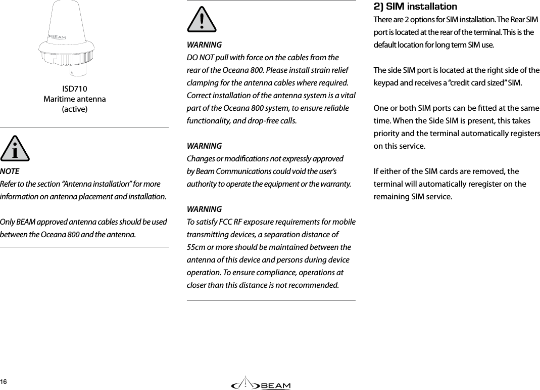 Fk+056#..#6+10There are 2 options for SIM installation. The Rear SIM port is located at the rear of the terminal. This is the default location for long term SIM use.The side SIM port is located at the right side of the keypad and receives a “credit card sized” SIM.One or both SIM ports can be tted at the same time. When the Side SIM is present, this takes priority and the terminal automatically registers on this service. If either of the SIM cards are removed, the terminal will automatically reregister on the remaining SIM service.NOTERefer to the section “Antenna installation” for more information on antenna placement and installation.Only BEAM approved antenna cables should be used between the Oceana 800 and the antenna.WARNINGDO NOT pull with force on the cables from the rear of the Oceana 800. Please install strain relief clamping for the antenna cables where required.Correct installation of the antenna system is a vital part of the Oceana 800 system, to ensure reliable functionality, and drop-free calls.WARNINGChanges or modications not expressly approved by Beam Communications could void the user’s authority to operate the equipment or the warranty.WARNING  To satisfy FCC RF exposure requirements for mobile transmitting devices, a separation distance of 55cm or more should be maintained between the antenna of this device and persons during device operation. To ensure compliance, operations at closer than this distance is not recommended.ISD710Maritime antenna (active)