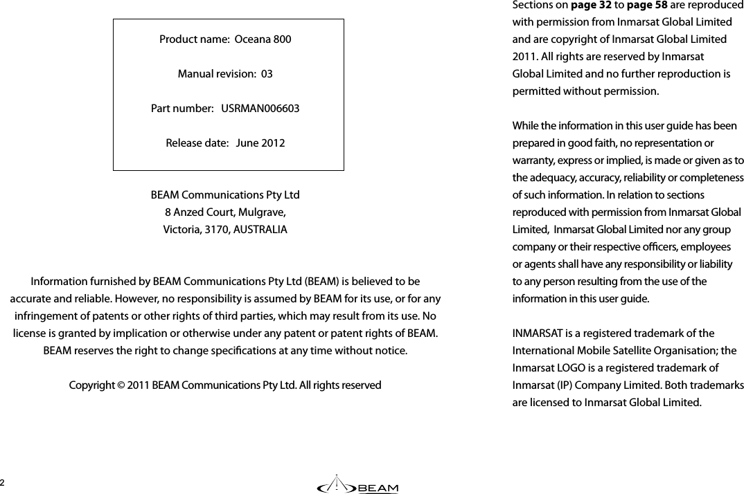 %&apos;#0#LNN056#..#6+10#0&amp;5&apos;4#07#.Product name:  Oceana 800Manual revision:  03 Part number:   USRMAN006603Release date:   June 2012BEAM Communications Pty Ltd8 Anzed Court, Mulgrave,Victoria, 3170, AUSTRALIAInformation furnished by BEAM Communications Pty Ltd (BEAM) is believed to be accurate and reliable. However, no responsibility is assumed by BEAM for its use, or for any infringement of patents or other rights of third parties, which may result from its use. No license is granted by implication or otherwise under any patent or patent rights of BEAM. BEAM reserves the right to change specications at any time without notice.Copyright © 2011 BEAM Communications Pty Ltd. All rights reserved0/#45#6016+(+%#6+10Sections on page 32 to page 58 are reproduced with permission from Inmarsat Global Limited and are copyright of Inmarsat Global Limited 2011. All rights are reserved by Inmarsat Global Limited and no further reproduction is permitted without permission.   While the information in this user guide has been prepared in good faith, no representation or warranty, express or implied, is made or given as to the adequacy, accuracy, reliability or completeness of such information. In relation to sections reproduced with permission from Inmarsat Global Limited,  Inmarsat Global Limited nor any group company or their respective ocers, employees or agents shall have any responsibility or liability to any person resulting from the use of the information in this user guide.  INMARSAT is a registered trademark of the International Mobile Satellite Organisation; the Inmarsat LOGO is a registered trademark of Inmarsat (IP) Company Limited. Both trademarks are licensed to Inmarsat Global Limited.