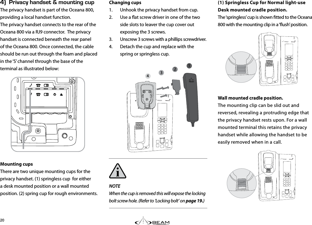 Hk4+8#%;*#0&amp;5&apos;6n/1706+0)%72The privacy handset is part of the Oceana 800, providing a local handset function.The privacy handset connects to the rear of the Oceana 800 via a RJ9 connector.  The privacy handset is connected beneath the rear panel of the Oceana 800. Once connected, the cable should be run out through the foam and placed in the ‘S’ channel through the base of the terminal as illustrated below:Mounting cupsThere are two unique mounting cups for the privacy handset. (1) springless cup  for either a desk mounted position or a wall mounted position. (2) spring cup for rough environments.(1) Springless Cup for Normal light-useDesk mounted cradle position. The ‘springless’ cup is shown tted to the Oceana 800 with the mounting clip in a ‘ush’ position.Wall mounted cradle position.The mounting clip can be slid out and reversed, revealing a protruding edge that the privacy handset rests upon. For a wall mounted terminal this retains the privacy handset while allowing the handset to be easily removed when in a call.Changing cups1.  Unhook the privacy handset from cup.2.  Use a at screw driver in one of the two side slots to leaver the cup cover out exposing the 3 screws.3.  Unscrew 3 screws with a phillips screwdriver.4.  Detach the cup and replace with the spring or springless cup.NOTEWhen the cup is removed this will expose the locking bolt screw hole. (Refer to ‘Locking bolt’ on page 19.)1234