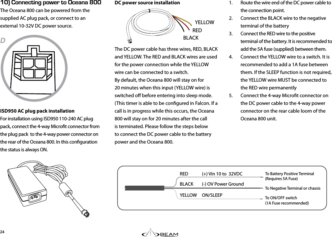 ENk100&apos;%6+0)219&apos;461%&apos;#0#LNNThe Oceana 800 can be powered from the supplied AC plug pack, or connect to an external 10-32V DC power source.DISD950 AC plug pack installationFor installation using ISD950 110-240 AC plug pack, connect the 4-way Microt connector from the plug pack  to the 4-way power connector on the rear of the Oceana 800. In this conguration the status is always ON.DC power source installationThe DC power cable has three wires, RED, BLACK and YELLOW. The RED and BLACK wires are used for the power connection while the YELLOW wire can be connected to a switch.  By default, the Oceana 800 will stay on for 20 minutes when this input (YELLOW wire) is switched o before entering into sleep mode. (This timer is able to be congured in Falcon. If a call is in progress while this occurs, the Oceana 800 will stay on for 20 minutes after the call is terminated. Please follow the steps below to connect the DC power cable to the battery power and the Oceana 800.1.  Route the wire end of the DC power cable to the connection point. 2.  Connect the BLACK wire to the negative terminal of the battery 3.  Connect the RED wire to the positive terminal of the battery. It is recommended to add the 5A fuse (supplied) between them. 4.  Connect the YELLOW wire to a switch. It is recommended to add a 1A fuse between them. If the SLEEP function is not required, the YELLOW wire MUST be connected to the RED wire permanently 5.  Connect the 4-way Microt connector on the DC power cable to the 4-way power connector on the rear cable loom of the Oceana 800 unit.RED  (+) Vin 10 to  32VDCBLACK  (-) OV Power GroundYELLOW   ON/SLEEP To Battery Positive Terminal(Requires 5A Fuse)To Negative Terminal or chassisTo ON/OFF switch(1A Fuse recommended)YELLOWBLACKRED