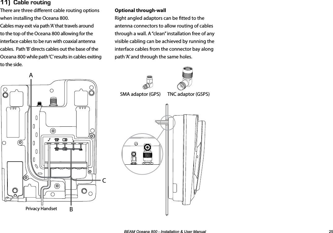 %($02FHDQD,QVWDOODWLRQ8VHU0DQXDO EEk#$.&apos;4176+0)There are three dierent cable routing options when installing the Oceana 800.Cables may exit via path ‘A’ that travels around to the top of the Oceana 800 allowing for the interface cables to be run with coaxial antenna cables.  Path ‘B’ directs cables out the base of the Oceana 800 while path ‘C’ results in cables exiting to the side.Optional through-wallRight angled adaptors can be tted to the antenna connectors to allow routing of cables through a wall. A “clean” installation free of any visible cabling can be achieved by running the interface cables from the connector bay along path ‘A’ and through the same holes.SMA adaptor (GPS)  TNC adaptor (GSPS) ABPrivacy HandsetC